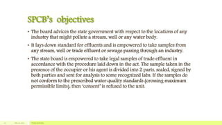 SPCB’s objectives
• The board advices the state government with respect to the locations of any
industry that might pollute a stream, well or any water body.
• It lays down standard for effluents and is empowered to take samples from
any stream, well or trade effluent or sewage passing through an industry.
• The state board is empowered to take legal samples of trade effluent in
accordance with the procedure laid down in the act. The sample taken in the
presence of the occupier or his agent is divided into 2 parts, sealed, signed by
both parties and sent for analysis to some recognized labs. If the samples do
not conform to the prescribed water quality standards (crossing maximum
permissible limits), then ‘consent’ is refused to the unit.
July 22, 2012 Footer text here10
 
