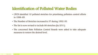 Identification of Polluted Water Bodies
• CPCB identified 10 polluted stretches for prioritising pollution control efforts
in 1988-89.
• The Number of Stretches increased to 37 during 1992-93.
• The list is now revised to include 86 stretches (by 2011)
• The concerned State Pollution Control Boards were asked to take adequate
measures to restore the desired level.
July 22, 2012 Footer text here12
 