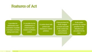 Features of Act
It provides for
maintenance and
restoration of quality
of all types of surface
and ground water.
It provides for the
establishment of
central and state
boards of pollution
control.
It confers them with
powers and
functions to control
pollution.
It has provision for
funds, budgets,
accounts and audit
of the central and
state pollution
control boards.
It also makes
provision for various
penalties for the
defaulters and
procedure for the
same.
July 22, 2012 Footer text here4
 