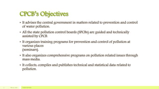 CPCB’s Objectives
• It advises the central government in matters related to prevention and control
of water pollution.
• All the state pollution control boards (SPCBs) are guided and technically
assisted by CPCB.
• It organizes training programs for prevention and control of pollution at
various places
(seminars).
• It also organizes comprehensive programs on pollution related issues through
mass media.
• It collects, compiles and publishes technical and statistical data related to
pollution.
July 22, 2012 Footer text here7
 