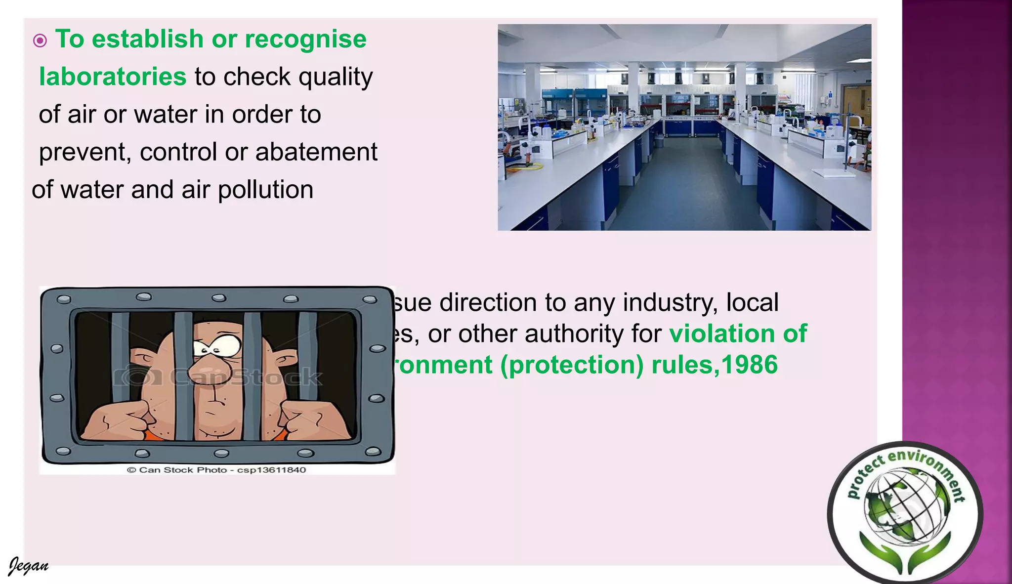 To establish or recognise
laboratories to check quality
of air or water in order to
prevent, control or abatement
of water and air pollution
 To issue direction to any industry, local
bodies, or other authority for violation of
environment (protection) rules,1986
Jegan
 