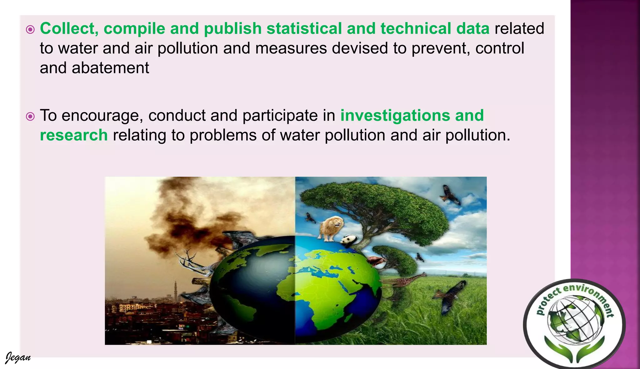  Collect, compile and publish statistical and technical data related
to water and air pollution and measures devised to prevent, control
and abatement
 To encourage, conduct and participate in investigations and
research relating to problems of water pollution and air pollution.
Jegan
 