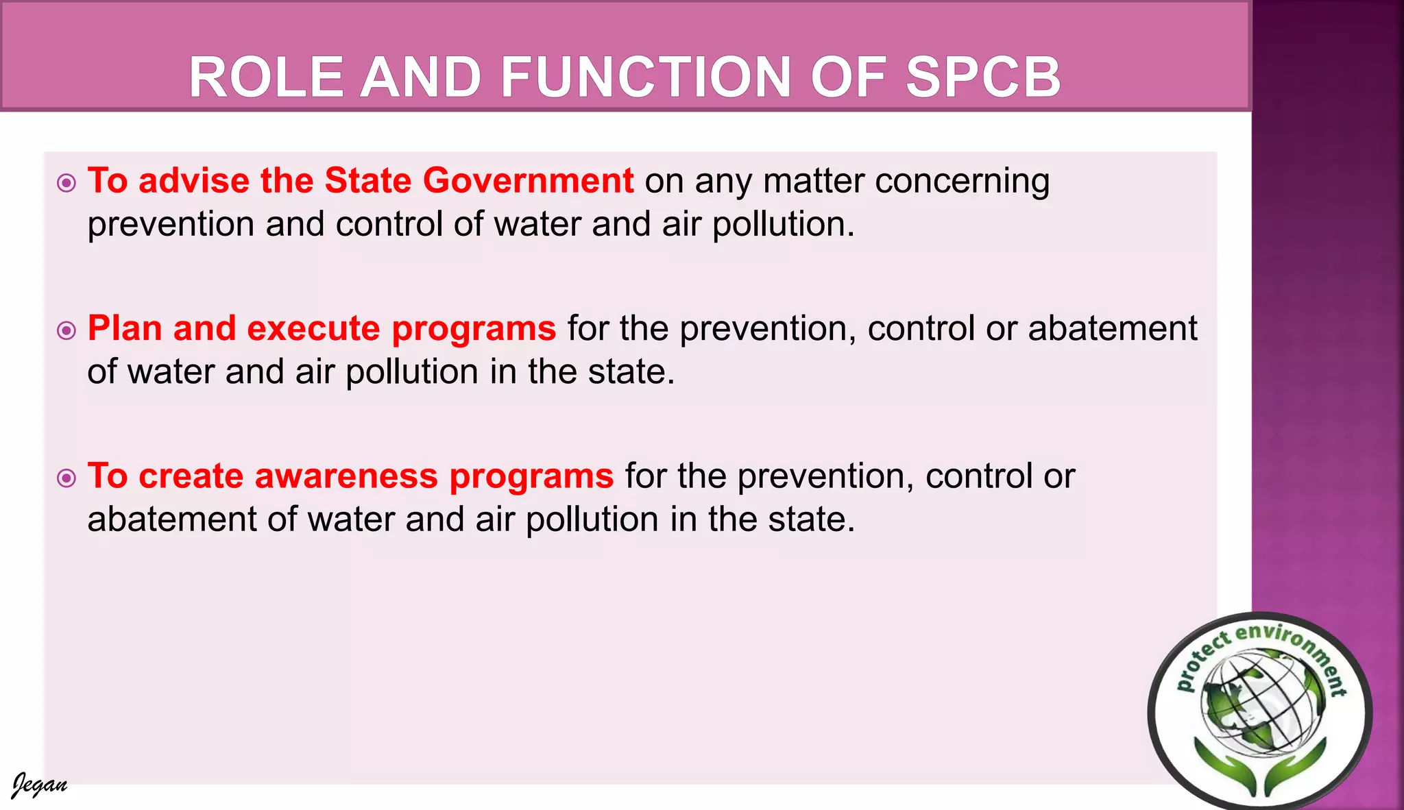  To advise the State Government on any matter concerning
prevention and control of water and air pollution.
 Plan and execute programs for the prevention, control or abatement
of water and air pollution in the state.
 To create awareness programs for the prevention, control or
abatement of water and air pollution in the state.
Jegan
 
