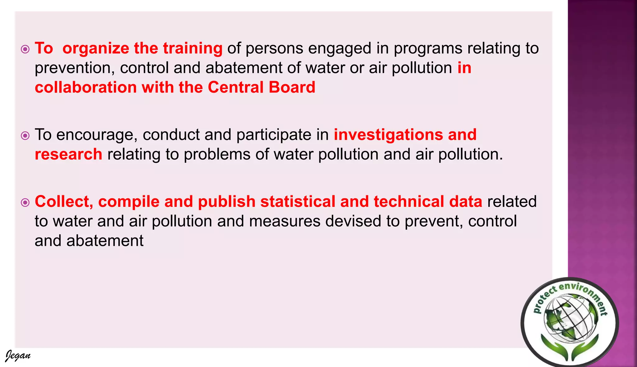  To organize the training of persons engaged in programs relating to
prevention, control and abatement of water or air pollution in
collaboration with the Central Board
 To encourage, conduct and participate in investigations and
research relating to problems of water pollution and air pollution.
 Collect, compile and publish statistical and technical data related
to water and air pollution and measures devised to prevent, control
and abatement
Jegan
 