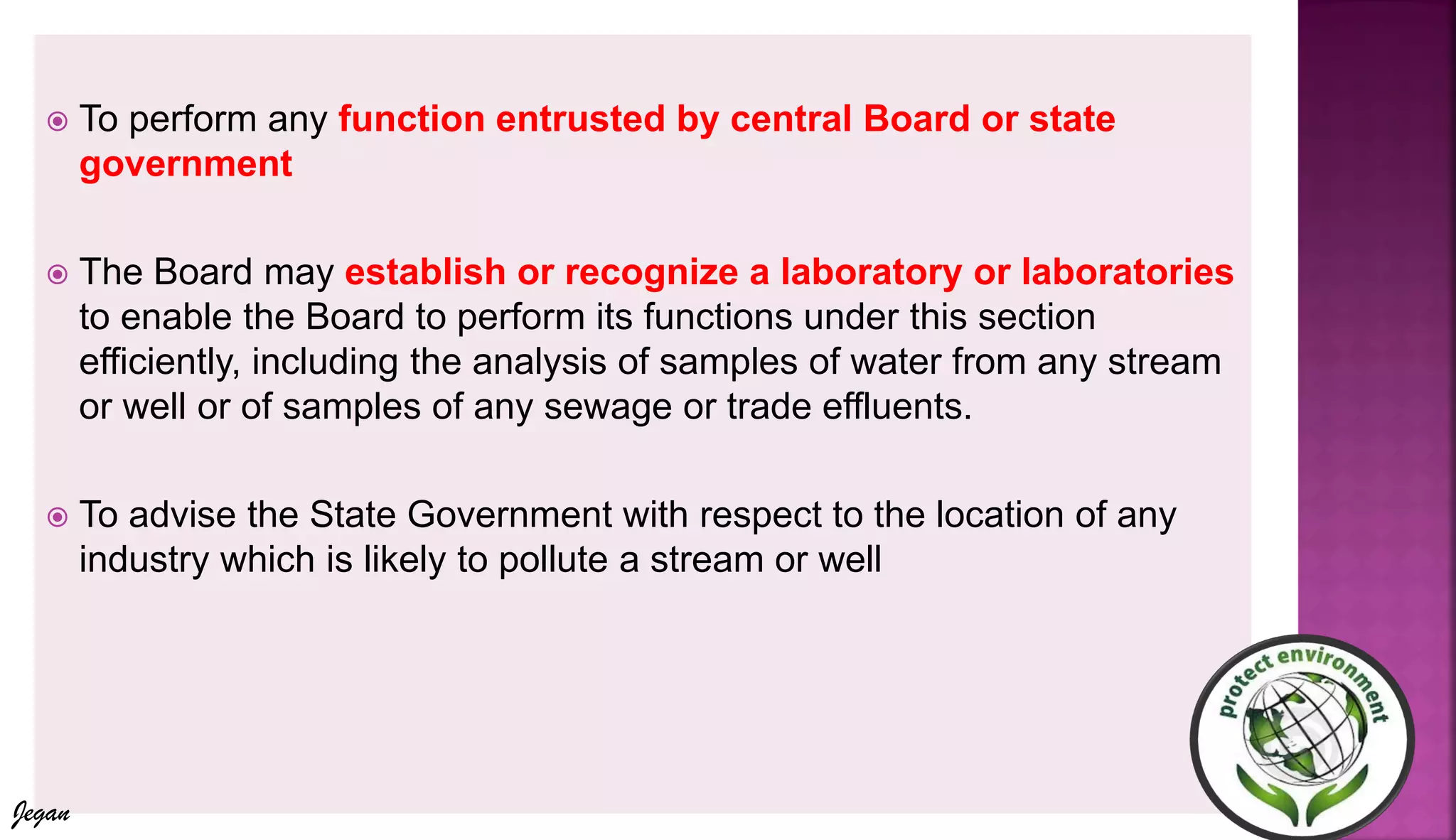  To perform any function entrusted by central Board or state
government
 The Board may establish or recognize a laboratory or laboratories
to enable the Board to perform its functions under this section
efficiently, including the analysis of samples of water from any stream
or well or of samples of any sewage or trade effluents.
 To advise the State Government with respect to the location of any
industry which is likely to pollute a stream or well
Jegan
 