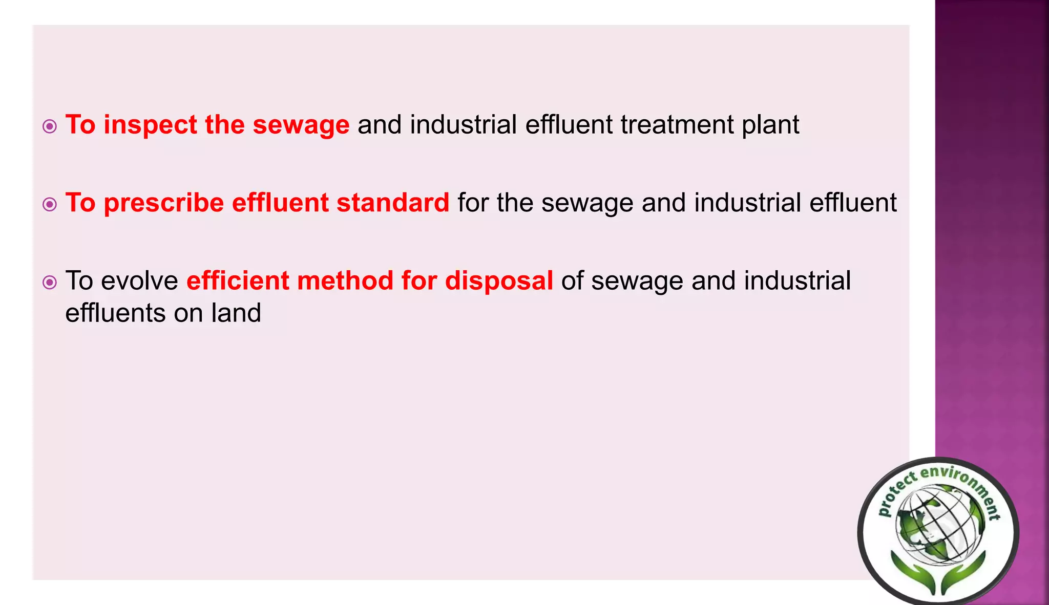  To inspect the sewage and industrial effluent treatment plant
 To prescribe effluent standard for the sewage and industrial effluent
 To evolve efficient method for disposal of sewage and industrial
effluents on land
 