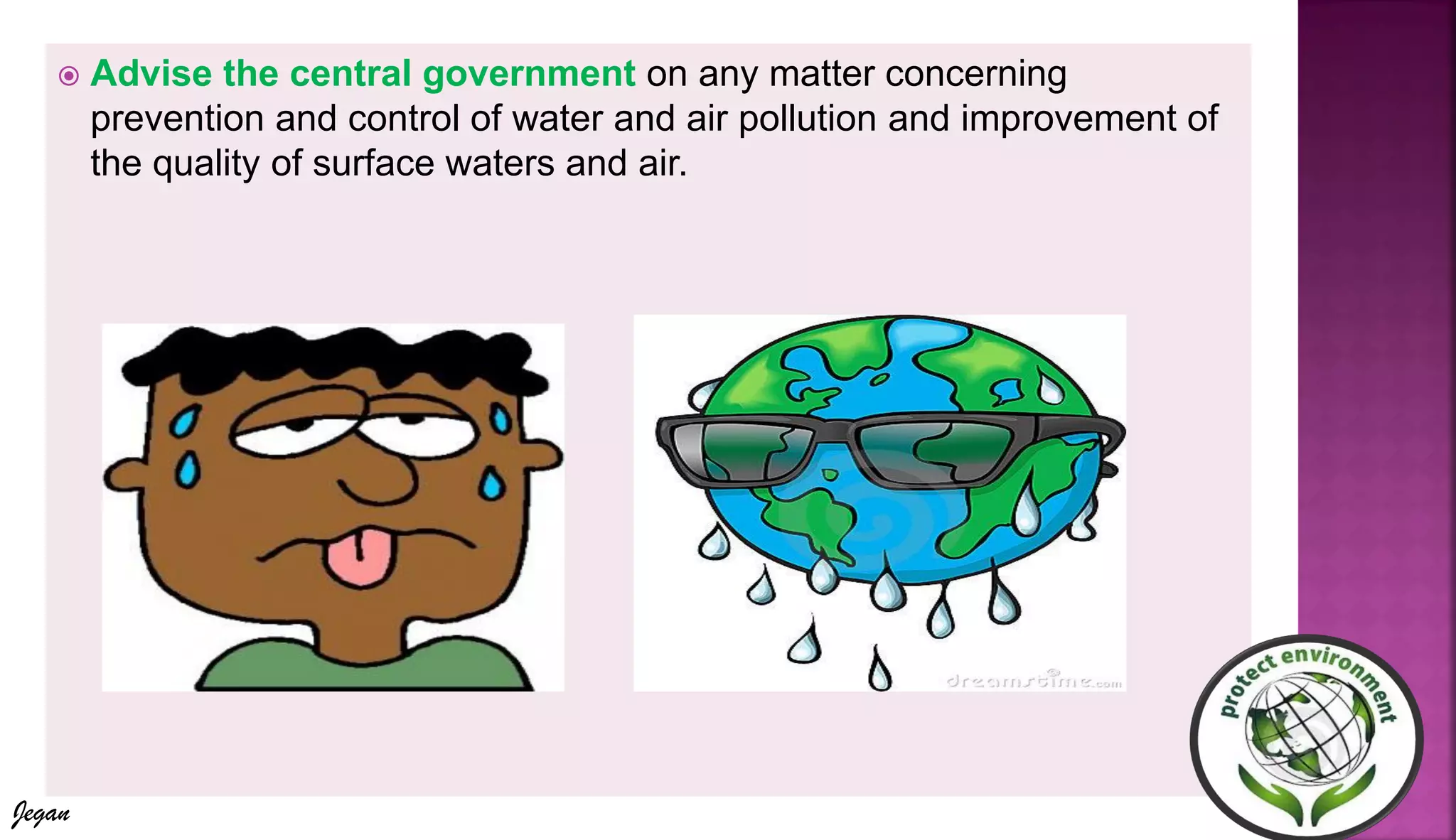  Advise the central government on any matter concerning
prevention and control of water and air pollution and improvement of
the quality of surface waters and air.
Jegan
 