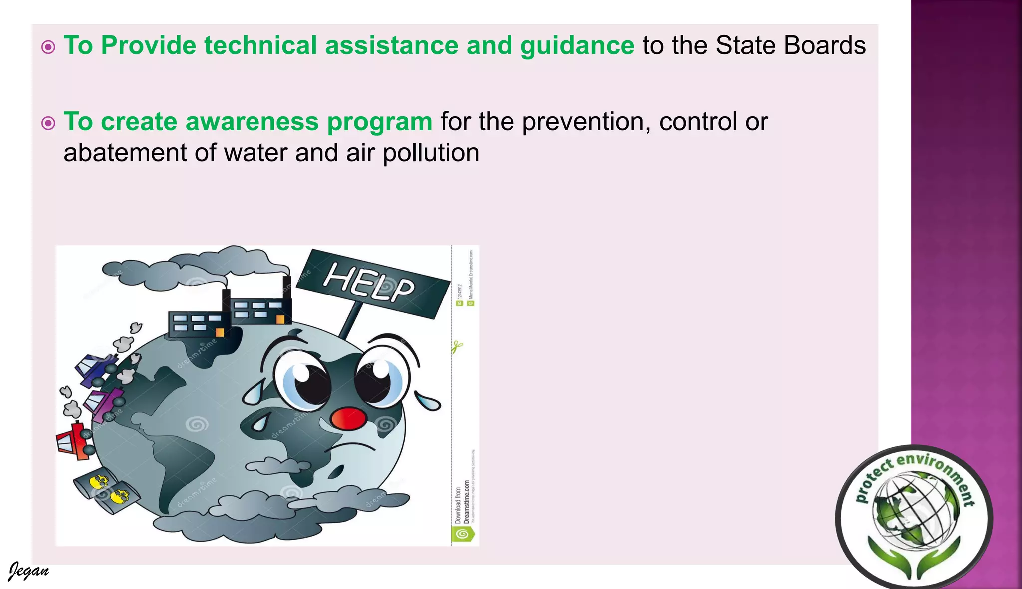  To Provide technical assistance and guidance to the State Boards
 To create awareness program for the prevention, control or
abatement of water and air pollution
Jegan
 