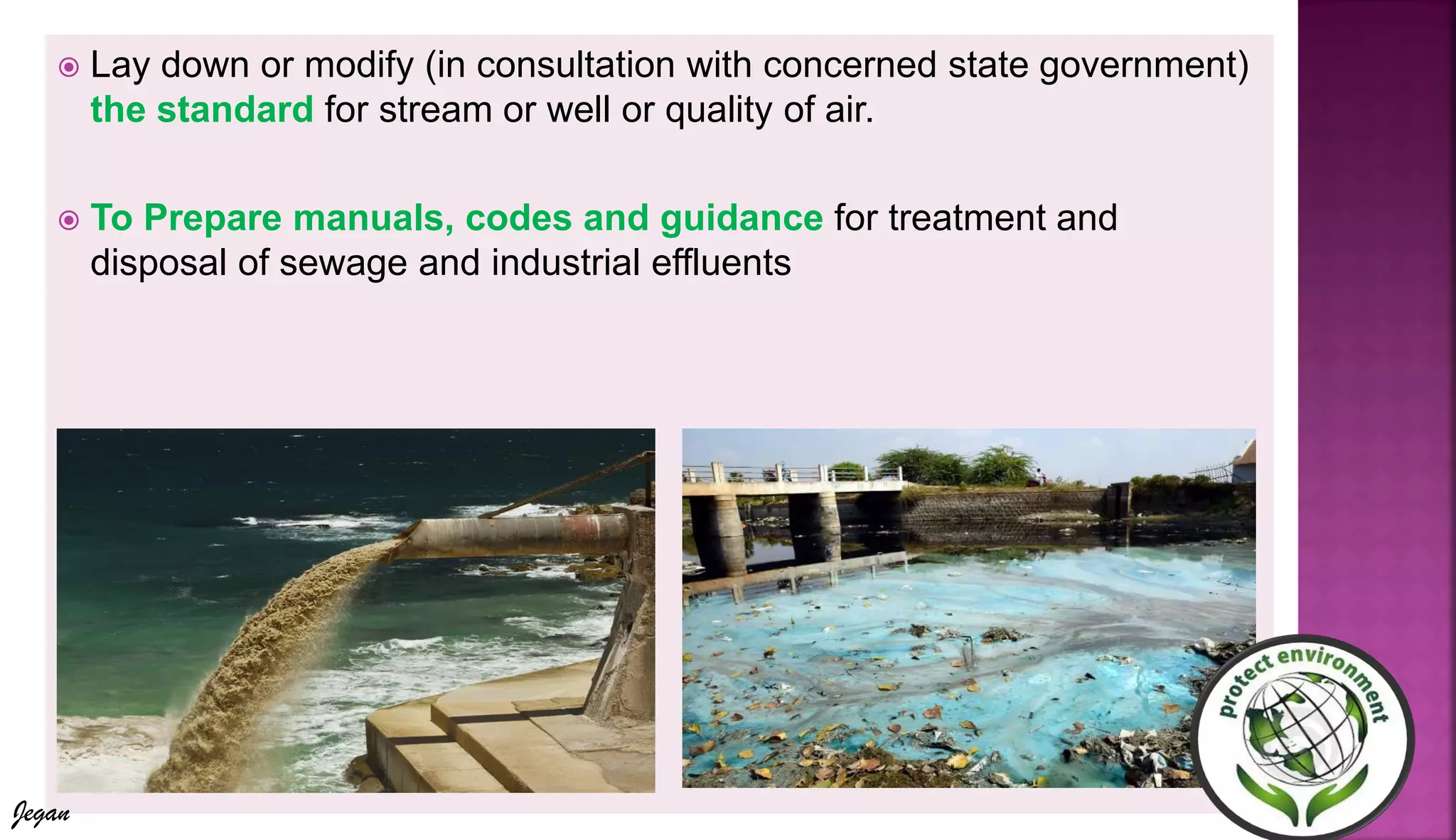  Lay down or modify (in consultation with concerned state government)
the standard for stream or well or quality of air.
 To Prepare manuals, codes and guidance for treatment and
disposal of sewage and industrial effluents
Jegan
 