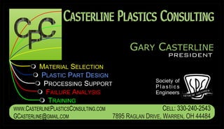 CASTERLINE PLASTICS CONSULTING
                    ASTERLINE LASTICS ONSULTING

                                             GARY CASTERLINE
                                                            PRESIDENT
      m SELECTION
      MATERIAL
      m PART DESIGN
      PLASTIC
                                                       Society of
      mPROCESSING SUPPORT                              Plastics
      m ANALYSIS
       FAILURE                                         Engineers
      m TRAINING
WWW.CASTERLINEPLASTICSCONSULTING.COM                      CELL: 330-240-2543
GCASTERLINE@GMAIL.COM                  7895 RAGLAN DRIVE, WARREN, OH 44484
 