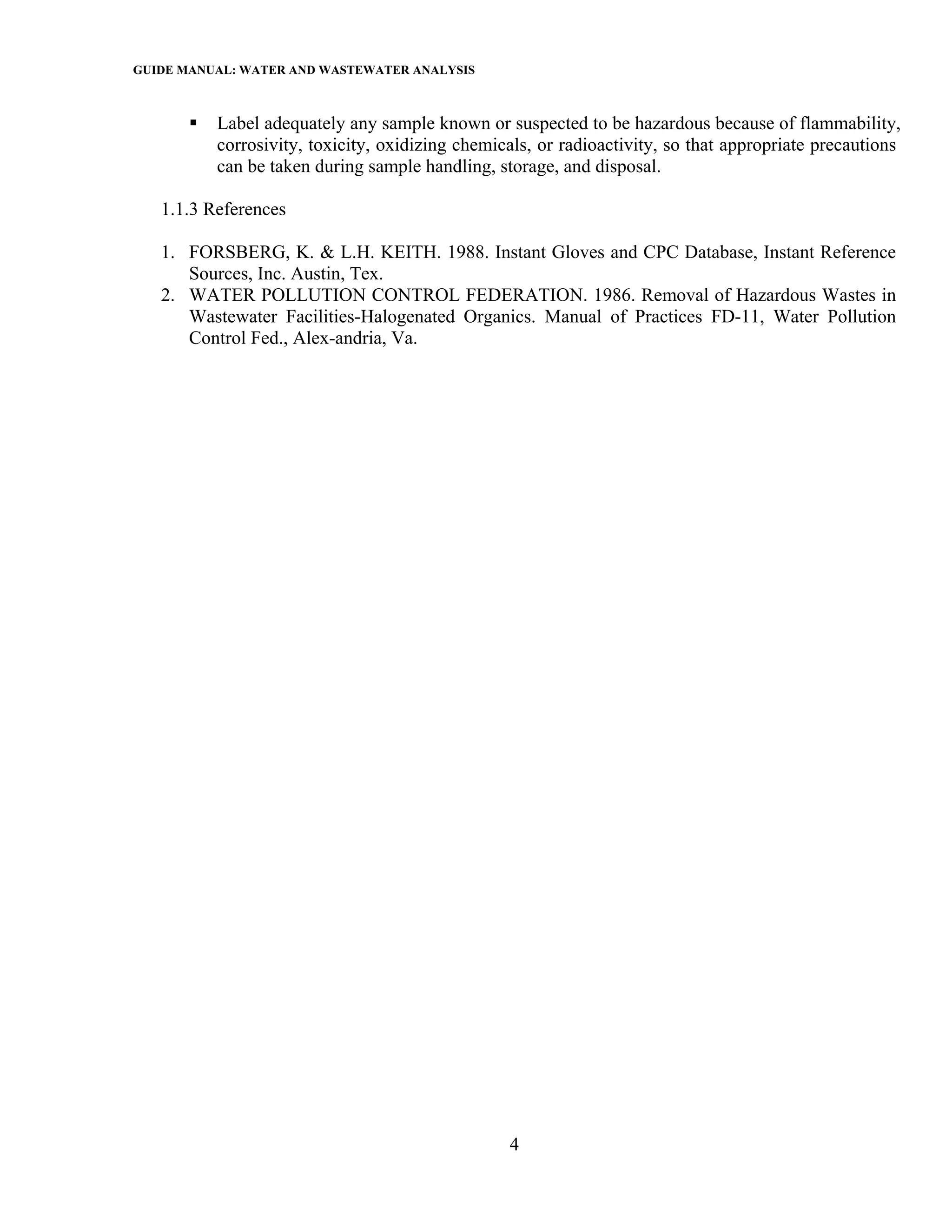 GUIDE MANUAL: WATER AND WASTEWATER ANALYSIS

          Label adequately any sample known or suspected to be hazardous because of flammability,
          corrosivity, toxicity, oxidizing chemicals, or radioactivity, so that appropriate precautions
          can be taken during sample handling, storage, and disposal.

   1.1.3 References

   1. FORSBERG, K. & L.H. KEITH. 1988. Instant Gloves and CPC Database, Instant Reference
      Sources, Inc. Austin, Tex.
   2. WATER POLLUTION CONTROL FEDERATION. 1986. Removal of Hazardous Wastes in
      Wastewater Facilities-Halogenated Organics. Manual of Practices FD-11, Water Pollution
      Control Fed., Alex-andria, Va.




                                                 4
 
