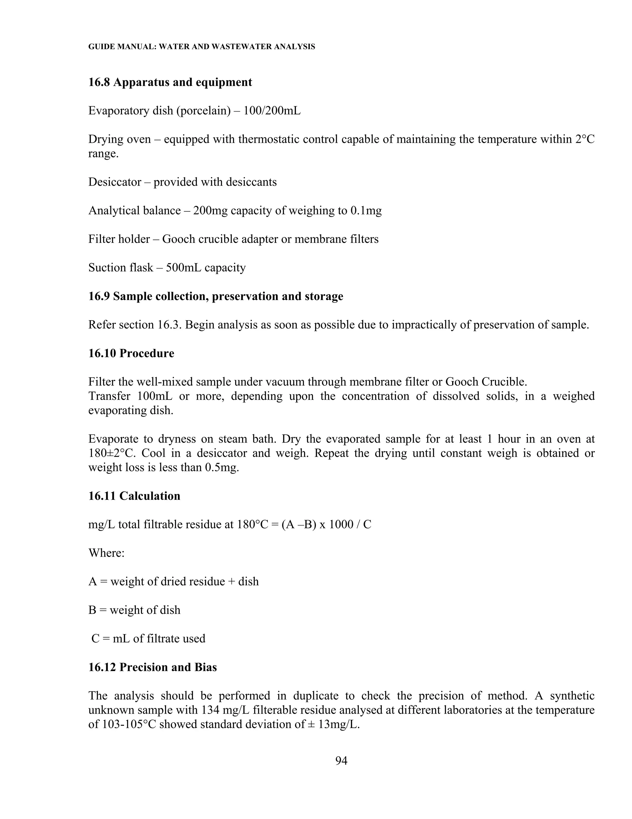 GUIDE MANUAL: WATER AND WASTEWATER ANALYSIS

16.8 Apparatus and equipment

Evaporatory dish (porcelain) – 100/200mL

Drying oven – equipped with thermostatic control capable of maintaining the temperature within 2°C
range.

Desiccator – provided with desiccants

Analytical balance – 200mg capacity of weighing to 0.1mg

Filter holder – Gooch crucible adapter or membrane filters

Suction flask – 500mL capacity

16.9 Sample collection, preservation and storage

Refer section 16.3. Begin analysis as soon as possible due to impractically of preservation of sample.

16.10 Procedure

Filter the well-mixed sample under vacuum through membrane filter or Gooch Crucible.
Transfer 100mL or more, depending upon the concentration of dissolved solids, in a weighed
evaporating dish.

Evaporate to dryness on steam bath. Dry the evaporated sample for at least 1 hour in an oven at
180±2°C. Cool in a desiccator and weigh. Repeat the drying until constant weigh is obtained or
weight loss is less than 0.5mg.

16.11 Calculation

mg/L total filtrable residue at 180°C = (A –B) x 1000 / C

Where:

A = weight of dried residue + dish

B = weight of dish

C = mL of filtrate used

16.12 Precision and Bias

The analysis should be performed in duplicate to check the precision of method. A synthetic
unknown sample with 134 mg/L filterable residue analysed at different laboratories at the temperature
of 103-105°C showed standard deviation of ± 13mg/L.

                                                  94
 