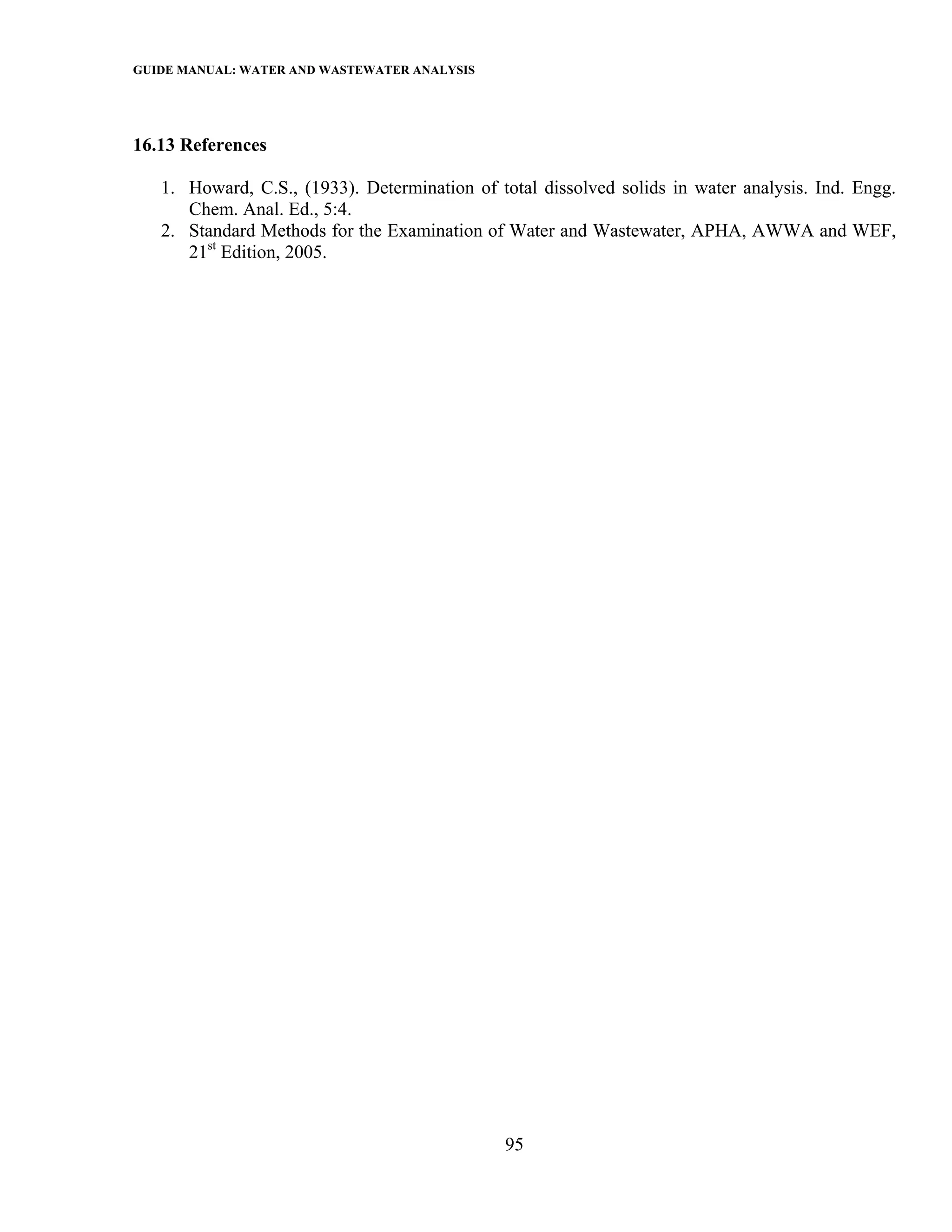 GUIDE MANUAL: WATER AND WASTEWATER ANALYSIS



16.13 References

   1. Howard, C.S., (1933). Determination of total dissolved solids in water analysis. Ind. Engg.
      Chem. Anal. Ed., 5:4.
   2. Standard Methods for the Examination of Water and Wastewater, APHA, AWWA and WEF,
      21st Edition, 2005.




                                               95
 