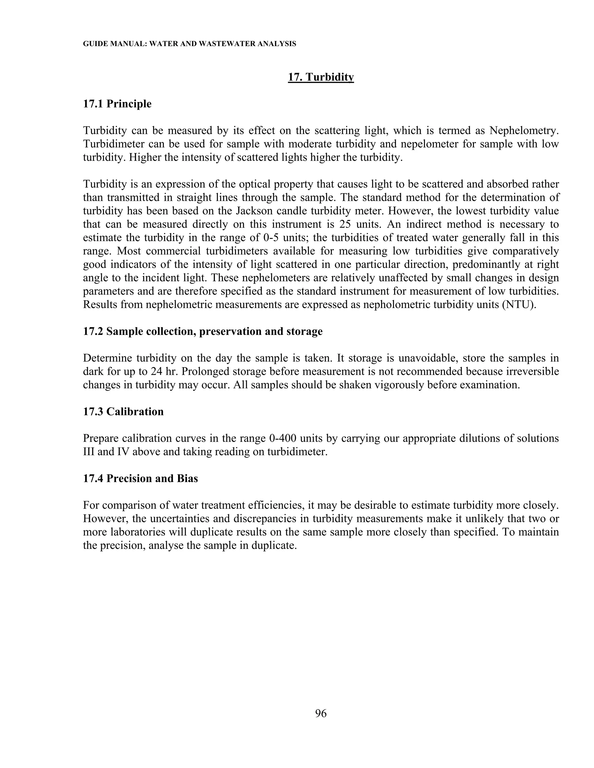 GUIDE MANUAL: WATER AND WASTEWATER ANALYSIS

                                             17. Turbidity

17.1 Principle

Turbidity can be measured by its effect on the scattering light, which is termed as Nephelometry.
Turbidimeter can be used for sample with moderate turbidity and nepelometer for sample with low
turbidity. Higher the intensity of scattered lights higher the turbidity.

Turbidity is an expression of the optical property that causes light to be scattered and absorbed rather
than transmitted in straight lines through the sample. The standard method for the determination of
turbidity has been based on the Jackson candle turbidity meter. However, the lowest turbidity value
that can be measured directly on this instrument is 25 units. An indirect method is necessary to
estimate the turbidity in the range of 0-5 units; the turbidities of treated water generally fall in this
range. Most commercial turbidimeters available for measuring low turbidities give comparatively
good indicators of the intensity of light scattered in one particular direction, predominantly at right
angle to the incident light. These nephelometers are relatively unaffected by small changes in design
parameters and are therefore specified as the standard instrument for measurement of low turbidities.
Results from nephelometric measurements are expressed as nepholometric turbidity units (NTU).

17.2 Sample collection, preservation and storage

Determine turbidity on the day the sample is taken. It storage is unavoidable, store the samples in
dark for up to 24 hr. Prolonged storage before measurement is not recommended because irreversible
changes in turbidity may occur. All samples should be shaken vigorously before examination.

17.3 Calibration

Prepare calibration curves in the range 0-400 units by carrying our appropriate dilutions of solutions
III and IV above and taking reading on turbidimeter.

17.4 Precision and Bias

For comparison of water treatment efficiencies, it may be desirable to estimate turbidity more closely.
However, the uncertainties and discrepancies in turbidity measurements make it unlikely that two or
more laboratories will duplicate results on the same sample more closely than specified. To maintain
the precision, analyse the sample in duplicate.




                                                   96
 