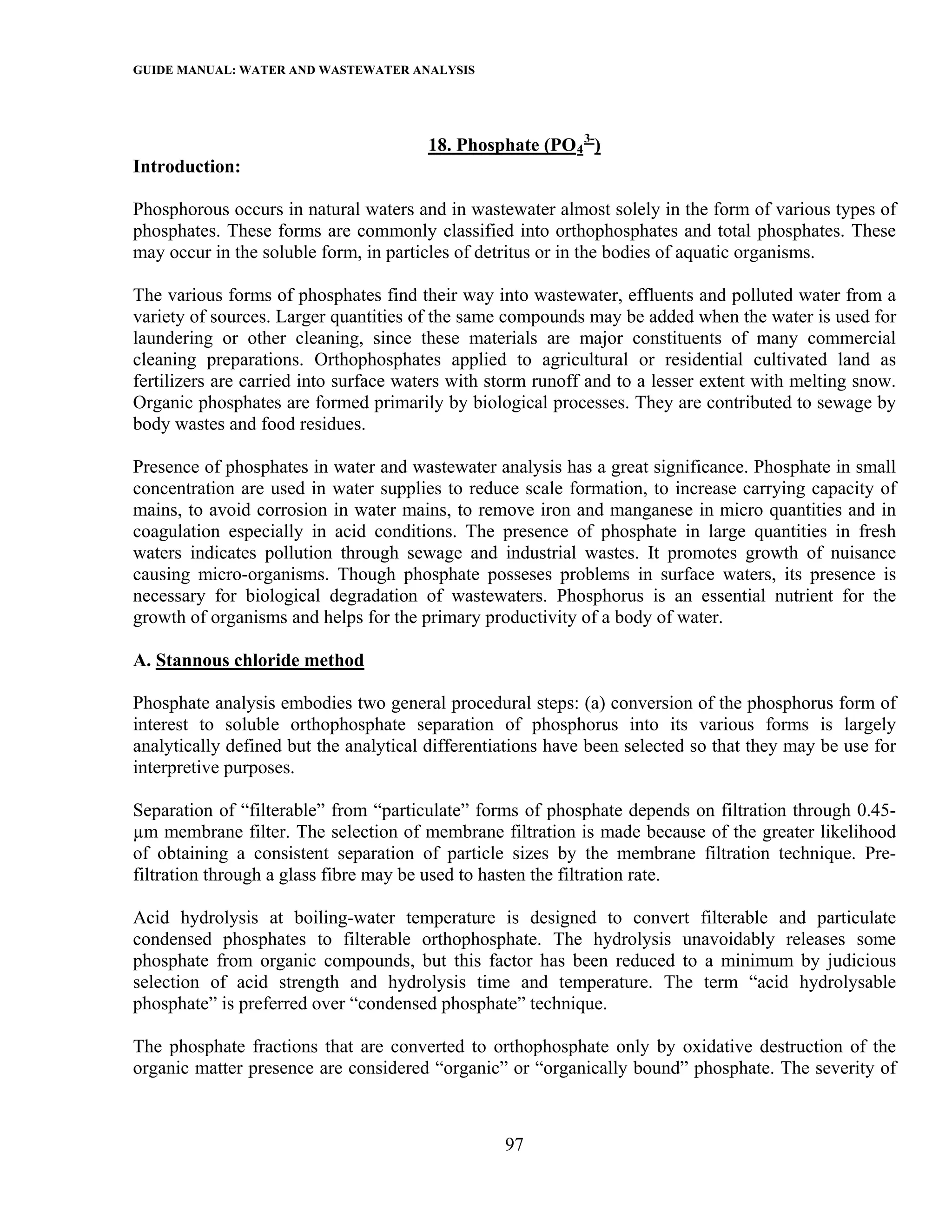 GUIDE MANUAL: WATER AND WASTEWATER ANALYSIS



                                       18. Phosphate (PO 4 3-)
Introduction:

Phosphorous occurs in natural waters and in wastewater almost solely in the form of various types of
phosphates. These forms are commonly classified into orthophosphates and total phosphates. These
may occur in the soluble form, in particles of detritus or in the bodies of aquatic organisms.

The various forms of phosphates find their way into wastewater, effluents and polluted water from a
variety of sources. Larger quantities of the same compounds may be added when the water is used for
laundering or other cleaning, since these materials are major constituents of many commercial
cleaning preparations. Orthophosphates applied to agricultural or residential cultivated land as
fertilizers are carried into surface waters with storm runoff and to a lesser extent with melting snow.
Organic phosphates are formed primarily by biological processes. They are contributed to sewage by
body wastes and food residues.

Presence of phosphates in water and wastewater analysis has a great significance. Phosphate in small
concentration are used in water supplies to reduce scale formation, to increase carrying capacity of
mains, to avoid corrosion in water mains, to remove iron and manganese in micro quantities and in
coagulation especially in acid conditions. The presence of phosphate in large quantities in fresh
waters indicates pollution through sewage and industrial wastes. It promotes growth of nuisance
causing micro-organisms. Though phosphate posseses problems in surface waters, its presence is
necessary for biological degradation of wastewaters. Phosphorus is an essential nutrient for the
growth of organisms and helps for the primary productivity of a body of water.

A. Stannous chloride method

Phosphate analysis embodies two general procedural steps: (a) conversion of the phosphorus form of
interest to soluble orthophosphate separation of phosphorus into its various forms is largely
analytically defined but the analytical differentiations have been selected so that they may be use for
interpretive purposes.

Separation of “filterable” from “particulate” forms of phosphate depends on filtration through 0.45-
µm membrane filter. The selection of membrane filtration is made because of the greater likelihood
of obtaining a consistent separation of particle sizes by the membrane filtration technique. Pre-
filtration through a glass fibre may be used to hasten the filtration rate.

Acid hydrolysis at boiling-water temperature is designed to convert filterable and particulate
condensed phosphates to filterable orthophosphate. The hydrolysis unavoidably releases some
phosphate from organic compounds, but this factor has been reduced to a minimum by judicious
selection of acid strength and hydrolysis time and temperature. The term “acid hydrolysable
phosphate” is preferred over “condensed phosphate” technique.

The phosphate fractions that are converted to orthophosphate only by oxidative destruction of the
organic matter presence are considered “organic” or “organically bound” phosphate. The severity of



                                                  97
 