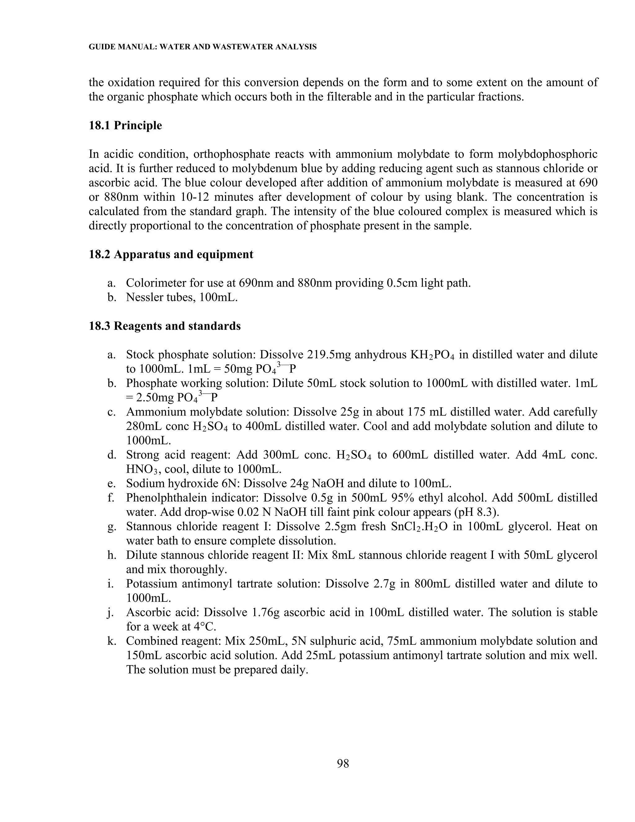 GUIDE MANUAL: WATER AND WASTEWATER ANALYSIS

the oxidation required for this conversion depends on the form and to some extent on the amount of
the organic phosphate which occurs both in the filterable and in the particular fractions.

18.1 Principle

In acidic condition, orthophosphate reacts with ammonium molybdate to form molybdophosphoric
acid. It is further reduced to molybdenum blue by adding reducing agent such as stannous chloride or
ascorbic acid. The blue colour developed after addition of ammonium molybdate is measured at 690
or 880nm within 10-12 minutes after development of colour by using blank. The concentration is
calculated from the standard graph. The intensity of the blue coloured complex is measured which is
directly proportional to the concentration of phosphate present in the sample.

18.2 Apparatus and equipment

   a. Colorimeter for use at 690nm and 880nm providing 0.5cm light path.
   b. Nessler tubes, 100mL.

18.3 Reagents and standards

   a. Stock phosphate solution: Dissolve 219.5mg anhydrous KH 2 PO 4 in distilled water and dilute
      to 1000mL. 1mL = 50mg PO 4 3—P
   b. Phosphate working solution: Dilute 50mL stock solution to 1000mL with distilled water. 1mL
      = 2.50mg PO 4 3—P
   c. Ammonium molybdate solution: Dissolve 25g in about 175 mL distilled water. Add carefully
      280mL conc H 2 SO 4 to 400mL distilled water. Cool and add molybdate solution and dilute to
      1000mL.
   d. Strong acid reagent: Add 300mL conc. H 2 SO 4 to 600mL distilled water. Add 4mL conc.
      HNO 3 , cool, dilute to 1000mL.
   e. Sodium hydroxide 6N: Dissolve 24g NaOH and dilute to 100mL.
   f. Phenolphthalein indicator: Dissolve 0.5g in 500mL 95% ethyl alcohol. Add 500mL distilled
      water. Add drop-wise 0.02 N NaOH till faint pink colour appears (pH 8.3).
   g. Stannous chloride reagent I: Dissolve 2.5gm fresh SnCl 2 .H 2 O in 100mL glycerol. Heat on
      water bath to ensure complete dissolution.
   h. Dilute stannous chloride reagent II: Mix 8mL stannous chloride reagent I with 50mL glycerol
      and mix thoroughly.
   i. Potassium antimonyl tartrate solution: Dissolve 2.7g in 800mL distilled water and dilute to
      1000mL.
   j. Ascorbic acid: Dissolve 1.76g ascorbic acid in 100mL distilled water. The solution is stable
      for a week at 4°C.
   k. Combined reagent: Mix 250mL, 5N sulphuric acid, 75mL ammonium molybdate solution and
      150mL ascorbic acid solution. Add 25mL potassium antimonyl tartrate solution and mix well.
      The solution must be prepared daily.




                                                98
 
