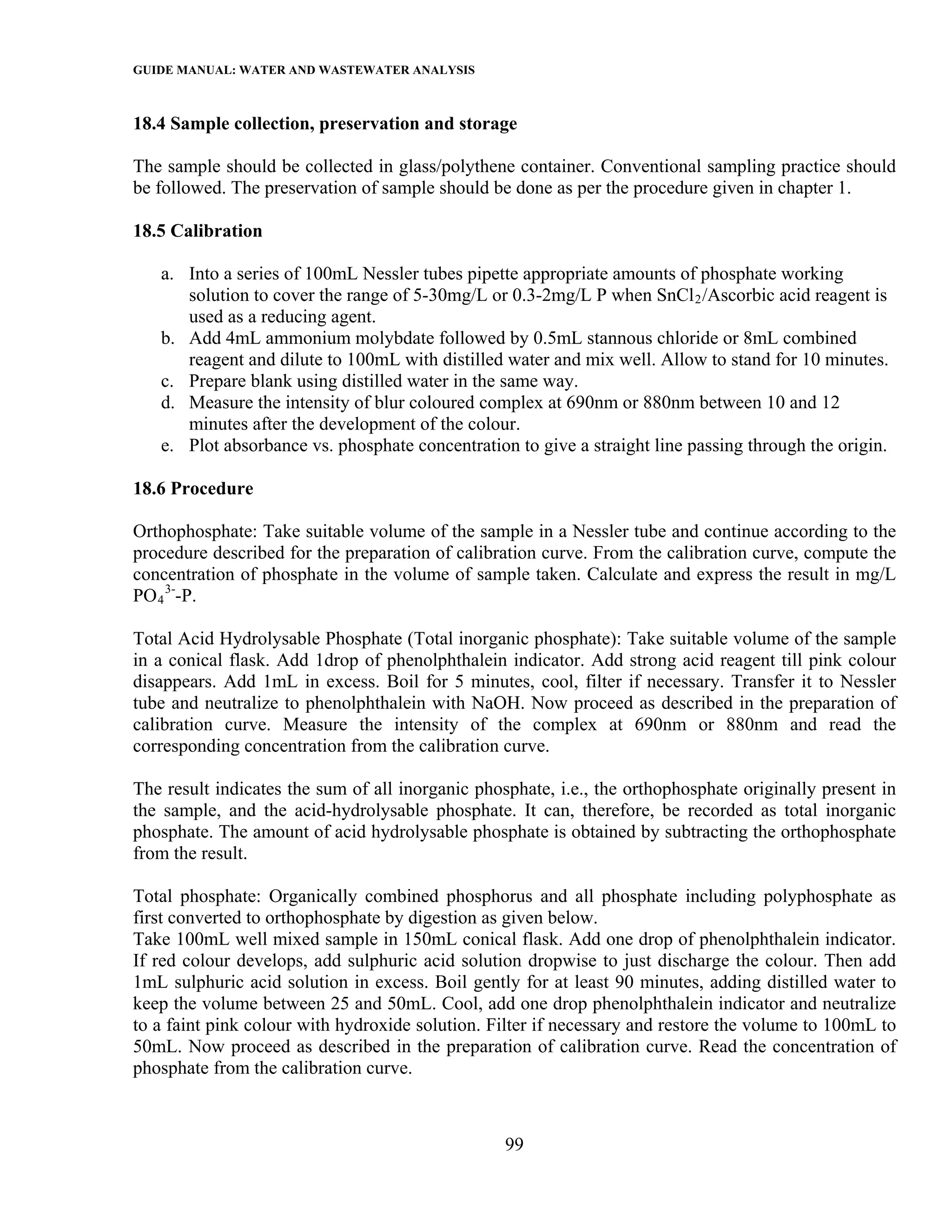 GUIDE MANUAL: WATER AND WASTEWATER ANALYSIS

18.4 Sample collection, preservation and storage

The sample should be collected in glass/polythene container. Conventional sampling practice should
be followed. The preservation of sample should be done as per the procedure given in chapter 1.

18.5 Calibration

   a. Into a series of 100mL Nessler tubes pipette appropriate amounts of phosphate working
      solution to cover the range of 5-30mg/L or 0.3-2mg/L P when SnCl 2 /Ascorbic acid reagent is
      used as a reducing agent.
   b. Add 4mL ammonium molybdate followed by 0.5mL stannous chloride or 8mL combined
      reagent and dilute to 100mL with distilled water and mix well. Allow to stand for 10 minutes.
   c. Prepare blank using distilled water in the same way.
   d. Measure the intensity of blur coloured complex at 690nm or 880nm between 10 and 12
      minutes after the development of the colour.
   e. Plot absorbance vs. phosphate concentration to give a straight line passing through the origin.

18.6 Procedure

Orthophosphate: Take suitable volume of the sample in a Nessler tube and continue according to the
procedure described for the preparation of calibration curve. From the calibration curve, compute the
concentration of phosphate in the volume of sample taken. Calculate and express the result in mg/L
PO 4 3--P.

Total Acid Hydrolysable Phosphate (Total inorganic phosphate): Take suitable volume of the sample
in a conical flask. Add 1drop of phenolphthalein indicator. Add strong acid reagent till pink colour
disappears. Add 1mL in excess. Boil for 5 minutes, cool, filter if necessary. Transfer it to Nessler
tube and neutralize to phenolphthalein with NaOH. Now proceed as described in the preparation of
calibration curve. Measure the intensity of the complex at 690nm or 880nm and read the
corresponding concentration from the calibration curve.

The result indicates the sum of all inorganic phosphate, i.e., the orthophosphate originally present in
the sample, and the acid-hydrolysable phosphate. It can, therefore, be recorded as total inorganic
phosphate. The amount of acid hydrolysable phosphate is obtained by subtracting the orthophosphate
from the result.

Total phosphate: Organically combined phosphorus and all phosphate including polyphosphate as
first converted to orthophosphate by digestion as given below.
Take 100mL well mixed sample in 150mL conical flask. Add one drop of phenolphthalein indicator.
If red colour develops, add sulphuric acid solution dropwise to just discharge the colour. Then add
1mL sulphuric acid solution in excess. Boil gently for at least 90 minutes, adding distilled water to
keep the volume between 25 and 50mL. Cool, add one drop phenolphthalein indicator and neutralize
to a faint pink colour with hydroxide solution. Filter if necessary and restore the volume to 100mL to
50mL. Now proceed as described in the preparation of calibration curve. Read the concentration of
phosphate from the calibration curve.



                                                  99
 