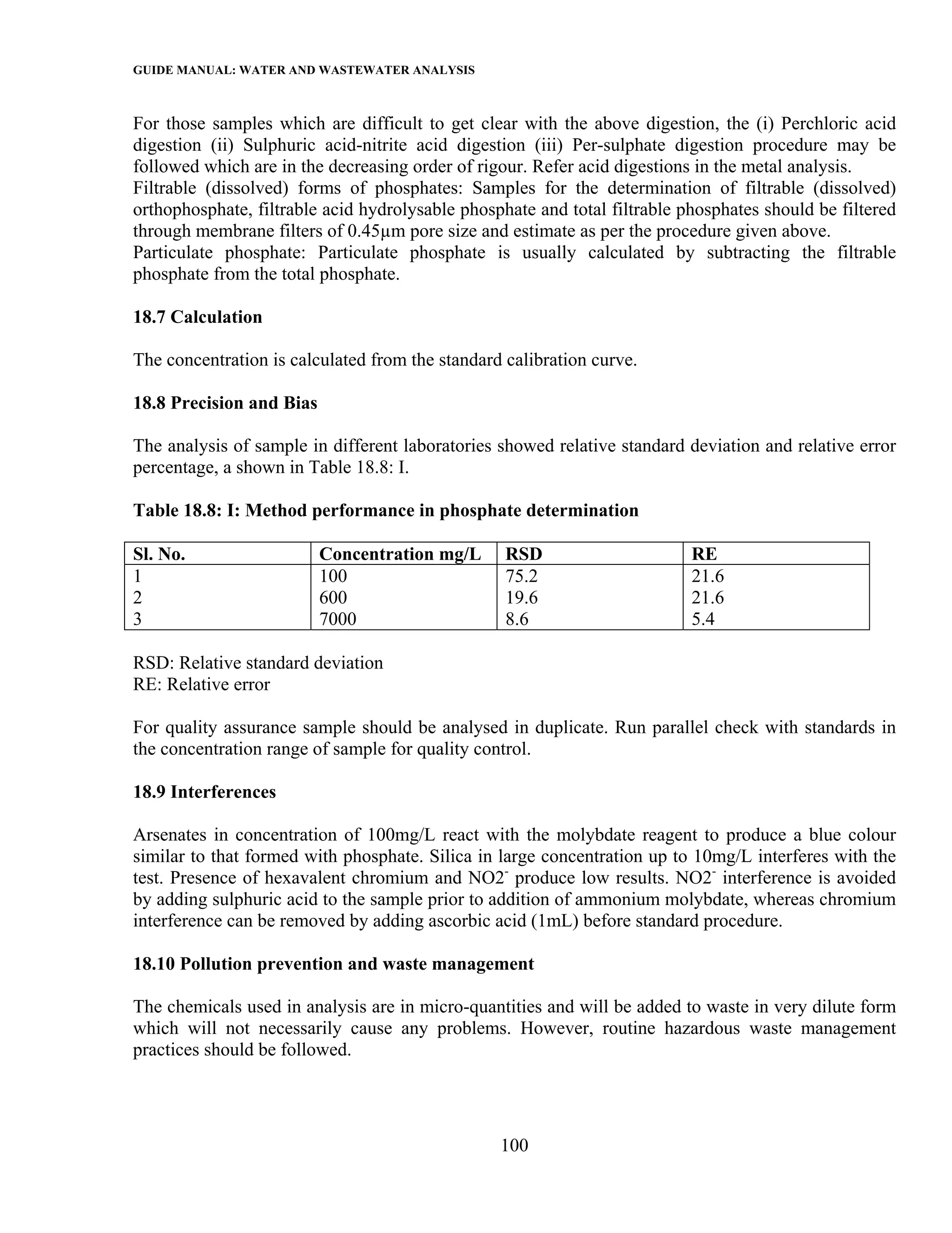 GUIDE MANUAL: WATER AND WASTEWATER ANALYSIS

For those samples which are difficult to get clear with the above digestion, the (i) Perchloric acid
digestion (ii) Sulphuric acid-nitrite acid digestion (iii) Per-sulphate digestion procedure may be
followed which are in the decreasing order of rigour. Refer acid digestions in the metal analysis.
Filtrable (dissolved) forms of phosphates: Samples for the determination of filtrable (dissolved)
orthophosphate, filtrable acid hydrolysable phosphate and total filtrable phosphates should be filtered
through membrane filters of 0.45µm pore size and estimate as per the procedure given above.
Particulate phosphate: Particulate phosphate is usually calculated by subtracting the filtrable
phosphate from the total phosphate.

18.7 Calculation

The concentration is calculated from the standard calibration curve.

18.8 Precision and Bias

The analysis of sample in different laboratories showed relative standard deviation and relative error
percentage, a shown in Table 18.8: I.

Table 18.8: I: Method performance in phosphate determination

Sl. No.                   Concentration mg/L      RSD                      RE
1                         100                     75.2                     21.6
2                         600                     19.6                     21.6
3                         7000                    8.6                      5.4

RSD: Relative standard deviation
RE: Relative error

For quality assurance sample should be analysed in duplicate. Run parallel check with standards in
the concentration range of sample for quality control.

18.9 Interferences

Arsenates in concentration of 100mg/L react with the molybdate reagent to produce a blue colour
similar to that formed with phosphate. Silica in large concentration up to 10mg/L interferes with the
test. Presence of hexavalent chromium and NO2- produce low results. NO2- interference is avoided
by adding sulphuric acid to the sample prior to addition of ammonium molybdate, whereas chromium
interference can be removed by adding ascorbic acid (1mL) before standard procedure.

18.10 Pollution prevention and waste management

The chemicals used in analysis are in micro-quantities and will be added to waste in very dilute form
which will not necessarily cause any problems. However, routine hazardous waste management
practices should be followed.




                                                 100
 