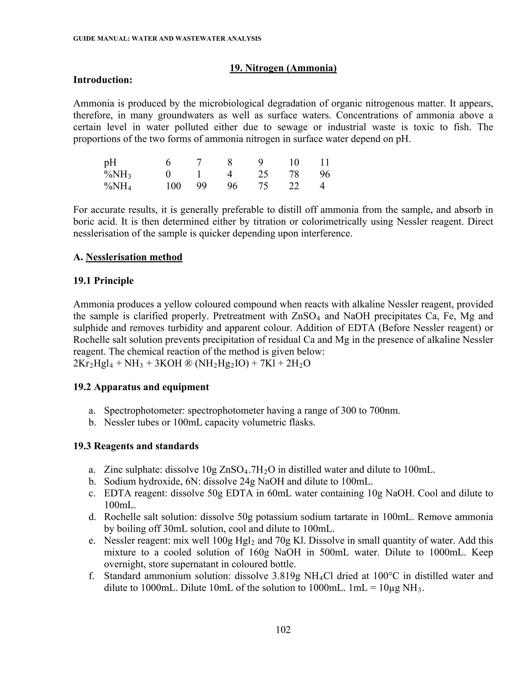 GUIDE MANUAL: WATER AND WASTEWATER ANALYSIS

                                      19. Nitrogen (Ammonia)
Introduction:

Ammonia is produced by the microbiological degradation of organic nitrogenous matter. It appears,
therefore, in many groundwaters as well as surface waters. Concentrations of ammonia above a
certain level in water polluted either due to sewage or industrial waste is toxic to fish. The
proportions of the two forms of ammonia nitrogen in surface water depend on pH.

       pH             6       7      8       9      10      11
       %NH 3          0       1      4       25     78      96
       %NH 4          100     99     96      75     22      4

For accurate results, it is generally preferable to distill off ammonia from the sample, and absorb in
boric acid. It is then determined either by titration or colorimetrically using Nessler reagent. Direct
nesslerisation of the sample is quicker depending upon interference.

A. Nesslerisation method

19.1 Principle

Ammonia produces a yellow coloured compound when reacts with alkaline Nessler reagent, provided
the sample is clarified properly. Pretreatment with ZnSO 4 and NaOH precipitates Ca, Fe, Mg and
sulphide and removes turbidity and apparent colour. Addition of EDTA (Before Nessler reagent) or
Rochelle salt solution prevents precipitation of residual Ca and Mg in the presence of alkaline Nessler
reagent. The chemical reaction of the method is given below:
2Kr 2 Hgl 4 + NH 3 + 3KOH ® (NH 2 Hg 2 IO) + 7Kl + 2H 2 O

19.2 Apparatus and equipment

   a. Spectrophotometer: spectrophotometer having a range of 300 to 700nm.
   b. Nessler tubes or 100mL capacity volumetric flasks.

19.3 Reagents and standards

   a. Zinc sulphate: dissolve 10g ZnSO 4 .7H 2 O in distilled water and dilute to 100mL.
   b. Sodium hydroxide, 6N: dissolve 24g NaOH and dilute to 100mL.
   c. EDTA reagent: dissolve 50g EDTA in 60mL water containing 10g NaOH. Cool and dilute to
      100mL.
   d. Rochelle salt solution: dissolve 50g potassium sodium tartarate in 100mL. Remove ammonia
      by boiling off 30mL solution, cool and dilute to 100mL.
   e. Nessler reagent: mix well 100g Hgl 2 and 70g Kl. Dissolve in small quantity of water. Add this
      mixture to a cooled solution of 160g NaOH in 500mL water. Dilute to 1000mL. Keep
      overnight, store supernatant in coloured bottle.
   f. Standard ammonium solution: dissolve 3.819g NH 4 Cl dried at 100°C in distilled water and
      dilute to 1000mL. Dilute 10mL of the solution to 1000mL. 1mL = 10µg NH 3 .



                                                  102
 