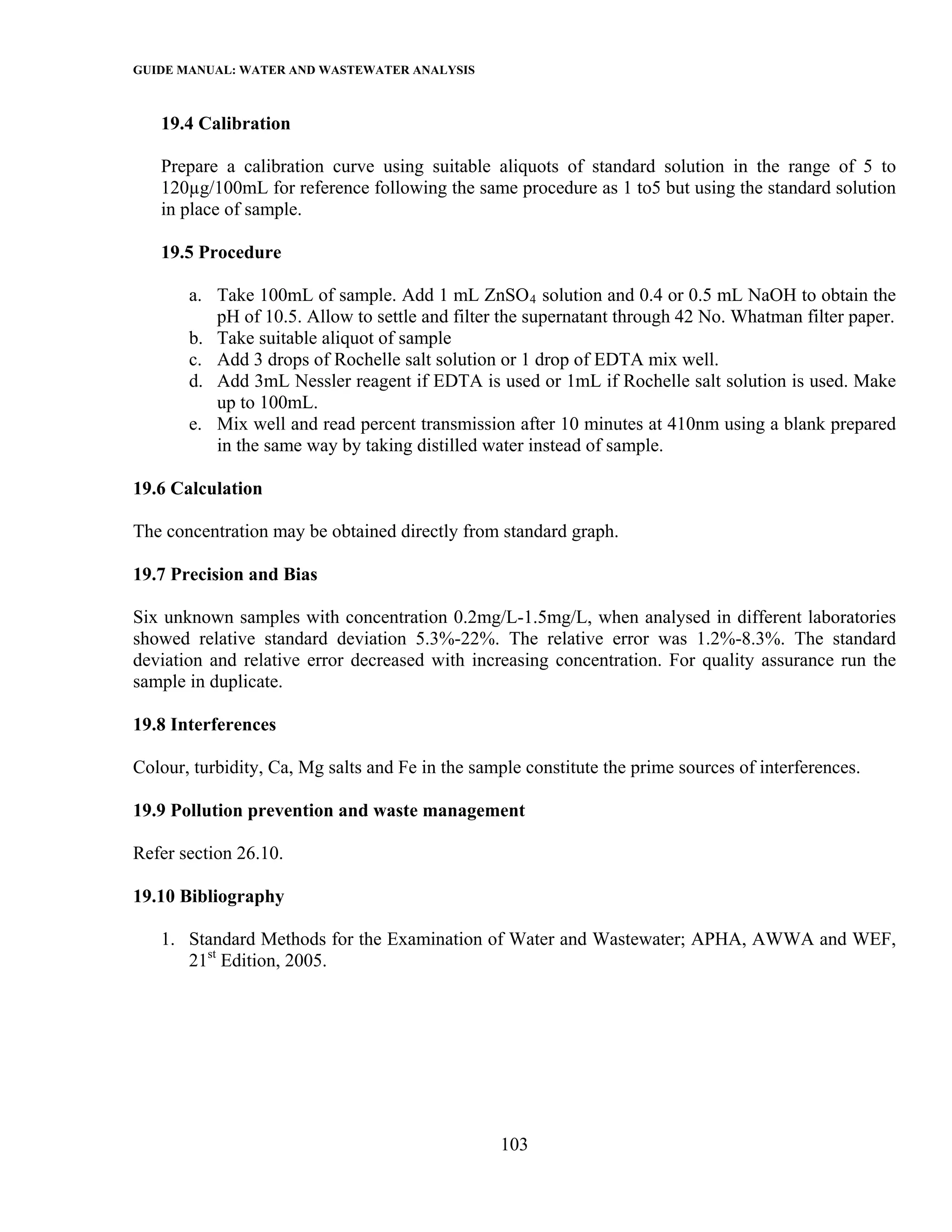 GUIDE MANUAL: WATER AND WASTEWATER ANALYSIS

   19.4 Calibration

   Prepare a calibration curve using suitable aliquots of standard solution in the range of 5 to
   120µg/100mL for reference following the same procedure as 1 to5 but using the standard solution
   in place of sample.

   19.5 Procedure

       a. Take 100mL of sample. Add 1 mL ZnSO 4 solution and 0.4 or 0.5 mL NaOH to obtain the
          pH of 10.5. Allow to settle and filter the supernatant through 42 No. Whatman filter paper.
       b. Take suitable aliquot of sample
       c. Add 3 drops of Rochelle salt solution or 1 drop of EDTA mix well.
       d. Add 3mL Nessler reagent if EDTA is used or 1mL if Rochelle salt solution is used. Make
          up to 100mL.
       e. Mix well and read percent transmission after 10 minutes at 410nm using a blank prepared
          in the same way by taking distilled water instead of sample.

19.6 Calculation

The concentration may be obtained directly from standard graph.

19.7 Precision and Bias

Six unknown samples with concentration 0.2mg/L-1.5mg/L, when analysed in different laboratories
showed relative standard deviation 5.3%-22%. The relative error was 1.2%-8.3%. The standard
deviation and relative error decreased with increasing concentration. For quality assurance run the
sample in duplicate.

19.8 Interferences

Colour, turbidity, Ca, Mg salts and Fe in the sample constitute the prime sources of interferences.

19.9 Pollution prevention and waste management

Refer section 26.10.

19.10 Bibliography

   1. Standard Methods for the Examination of Water and Wastewater; APHA, AWWA and WEF,
      21st Edition, 2005.




                                                  103
 