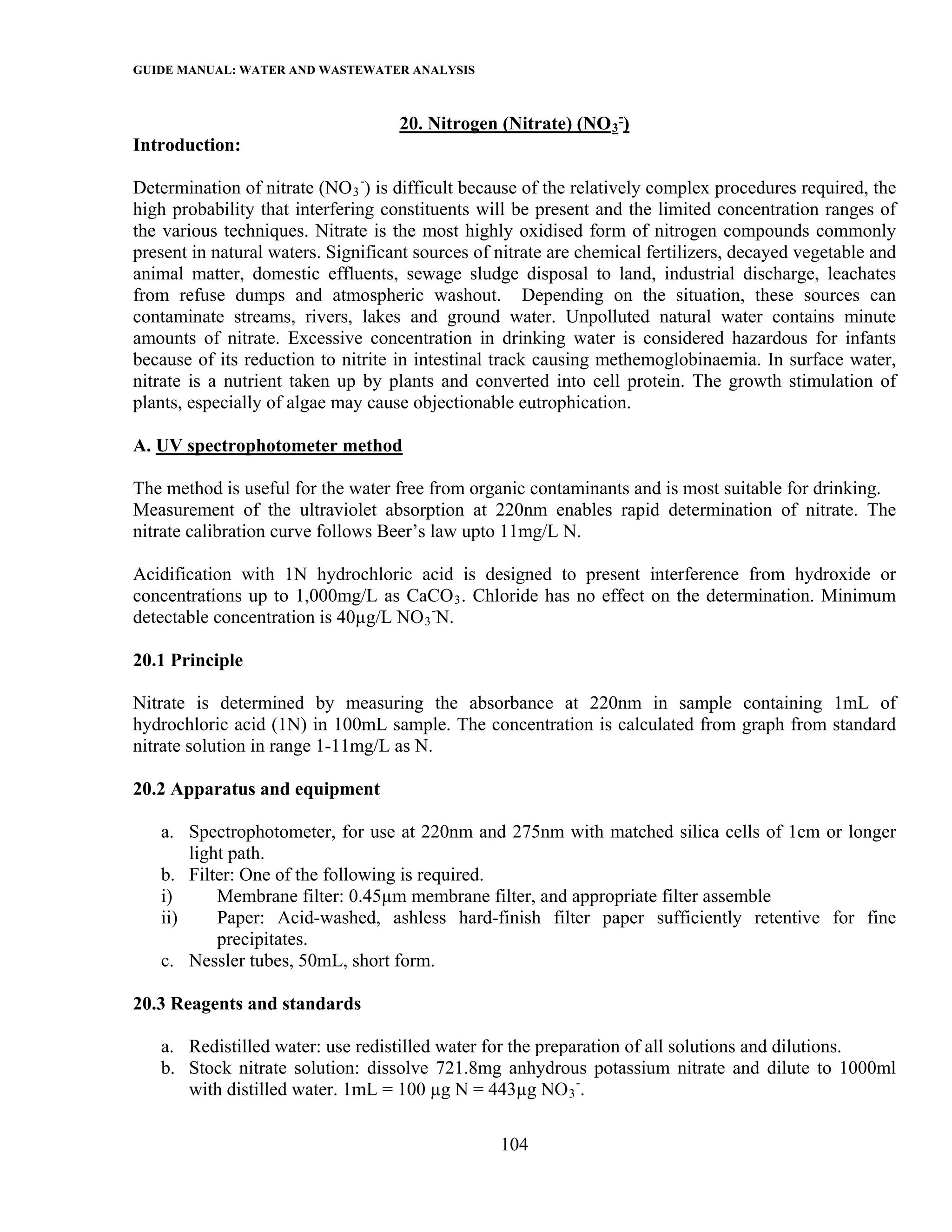 GUIDE MANUAL: WATER AND WASTEWATER ANALYSIS

                                    20. Nitrogen (Nitrate) (NO 3 -)
Introduction:

Determination of nitrate (NO 3 -) is difficult because of the relatively complex procedures required, the
high probability that interfering constituents will be present and the limited concentration ranges of
the various techniques. Nitrate is the most highly oxidised form of nitrogen compounds commonly
present in natural waters. Significant sources of nitrate are chemical fertilizers, decayed vegetable and
animal matter, domestic effluents, sewage sludge disposal to land, industrial discharge, leachates
from refuse dumps and atmospheric washout. Depending on the situation, these sources can
contaminate streams, rivers, lakes and ground water. Unpolluted natural water contains minute
amounts of nitrate. Excessive concentration in drinking water is considered hazardous for infants
because of its reduction to nitrite in intestinal track causing methemoglobinaemia. In surface water,
nitrate is a nutrient taken up by plants and converted into cell protein. The growth stimulation of
plants, especially of algae may cause objectionable eutrophication.

A. UV spectrophotometer method

The method is useful for the water free from organic contaminants and is most suitable for drinking.
Measurement of the ultraviolet absorption at 220nm enables rapid determination of nitrate. The
nitrate calibration curve follows Beer’s law upto 11mg/L N.

Acidification with 1N hydrochloric acid is designed to present interference from hydroxide or
concentrations up to 1,000mg/L as CaCO 3 . Chloride has no effect on the determination. Minimum
detectable concentration is 40µg/L NO 3 -N.

20.1 Principle

Nitrate is determined by measuring the absorbance at 220nm in sample containing 1mL of
hydrochloric acid (1N) in 100mL sample. The concentration is calculated from graph from standard
nitrate solution in range 1-11mg/L as N.

20.2 Apparatus and equipment

   a. Spectrophotometer, for use at 220nm and 275nm with matched silica cells of 1cm or longer
       light path.
   b. Filter: One of the following is required.
   i)      Membrane filter: 0.45µm membrane filter, and appropriate filter assemble
   ii)     Paper: Acid-washed, ashless hard-finish filter paper sufficiently retentive for fine
           precipitates.
   c. Nessler tubes, 50mL, short form.

20.3 Reagents and standards

   a. Redistilled water: use redistilled water for the preparation of all solutions and dilutions.
   b. Stock nitrate solution: dissolve 721.8mg anhydrous potassium nitrate and dilute to 1000ml
      with distilled water. 1mL = 100 µg N = 443µg NO 3 -.

                                                  104
 