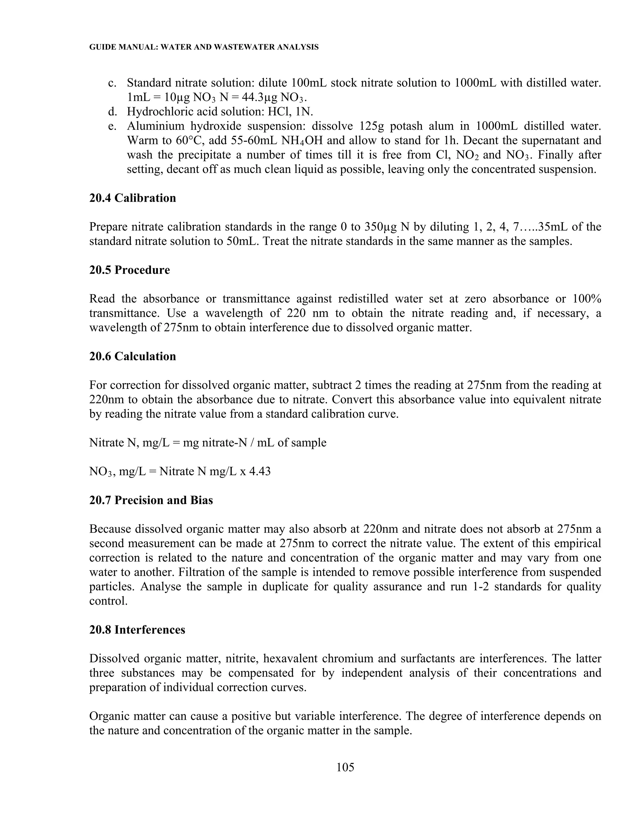 GUIDE MANUAL: WATER AND WASTEWATER ANALYSIS

   c. Standard nitrate solution: dilute 100mL stock nitrate solution to 1000mL with distilled water.
      1mL = 10µg NO 3 N = 44.3µg NO 3 .
   d. Hydrochloric acid solution: HCl, 1N.
   e. Aluminium hydroxide suspension: dissolve 125g potash alum in 1000mL distilled water.
      Warm to 60°C, add 55-60mL NH 4 OH and allow to stand for 1h. Decant the supernatant and
      wash the precipitate a number of times till it is free from Cl, NO 2 and NO 3 . Finally after
      setting, decant off as much clean liquid as possible, leaving only the concentrated suspension.

20.4 Calibration

Prepare nitrate calibration standards in the range 0 to 350µg N by diluting 1, 2, 4, 7…..35mL of the
standard nitrate solution to 50mL. Treat the nitrate standards in the same manner as the samples.

20.5 Procedure

Read the absorbance or transmittance against redistilled water set at zero absorbance or 100%
transmittance. Use a wavelength of 220 nm to obtain the nitrate reading and, if necessary, a
wavelength of 275nm to obtain interference due to dissolved organic matter.

20.6 Calculation

For correction for dissolved organic matter, subtract 2 times the reading at 275nm from the reading at
220nm to obtain the absorbance due to nitrate. Convert this absorbance value into equivalent nitrate
by reading the nitrate value from a standard calibration curve.

Nitrate N, mg/L = mg nitrate-N / mL of sample

NO 3 , mg/L = Nitrate N mg/L x 4.43

20.7 Precision and Bias

Because dissolved organic matter may also absorb at 220nm and nitrate does not absorb at 275nm a
second measurement can be made at 275nm to correct the nitrate value. The extent of this empirical
correction is related to the nature and concentration of the organic matter and may vary from one
water to another. Filtration of the sample is intended to remove possible interference from suspended
particles. Analyse the sample in duplicate for quality assurance and run 1-2 standards for quality
control.

20.8 Interferences

Dissolved organic matter, nitrite, hexavalent chromium and surfactants are interferences. The latter
three substances may be compensated for by independent analysis of their concentrations and
preparation of individual correction curves.

Organic matter can cause a positive but variable interference. The degree of interference depends on
the nature and concentration of the organic matter in the sample.

                                                 105
 