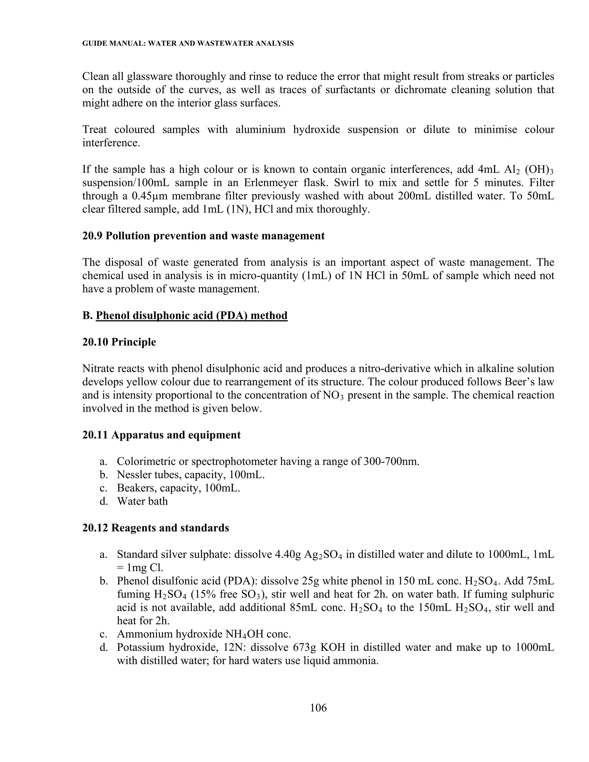 GUIDE MANUAL: WATER AND WASTEWATER ANALYSIS

Clean all glassware thoroughly and rinse to reduce the error that might result from streaks or particles
on the outside of the curves, as well as traces of surfactants or dichromate cleaning solution that
might adhere on the interior glass surfaces.

Treat coloured samples with aluminium hydroxide suspension or dilute to minimise colour
interference.

If the sample has a high colour or is known to contain organic interferences, add 4mL Al 2 (OH) 3
suspension/100mL sample in an Erlenmeyer flask. Swirl to mix and settle for 5 minutes. Filter
through a 0.45µm membrane filter previously washed with about 200mL distilled water. To 50mL
clear filtered sample, add 1mL (1N), HCl and mix thoroughly.

20.9 Pollution prevention and waste management

The disposal of waste generated from analysis is an important aspect of waste management. The
chemical used in analysis is in micro-quantity (1mL) of 1N HCl in 50mL of sample which need not
have a problem of waste management.

B. Phenol disulphonic acid (PDA) method

20.10 Principle

Nitrate reacts with phenol disulphonic acid and produces a nitro-derivative which in alkaline solution
develops yellow colour due to rearrangement of its structure. The colour produced follows Beer’s law
and is intensity proportional to the concentration of NO 3 present in the sample. The chemical reaction
involved in the method is given below.

20.11 Apparatus and equipment

   a.   Colorimetric or spectrophotometer having a range of 300-700nm.
   b.   Nessler tubes, capacity, 100mL.
   c.   Beakers, capacity, 100mL.
   d.   Water bath

20.12 Reagents and standards

   a. Standard silver sulphate: dissolve 4.40g Ag 2 SO 4 in distilled water and dilute to 1000mL, 1mL
      = 1mg Cl.
   b. Phenol disulfonic acid (PDA): dissolve 25g white phenol in 150 mL conc. H 2 SO 4 . Add 75mL
      fuming H 2 SO 4 (15% free SO 3 ), stir well and heat for 2h. on water bath. If fuming sulphuric
      acid is not available, add additional 85mL conc. H 2 SO 4 to the 150mL H 2 SO 4 , stir well and
      heat for 2h.
   c. Ammonium hydroxide NH 4 OH conc.
   d. Potassium hydroxide, 12N: dissolve 673g KOH in distilled water and make up to 1000mL
      with distilled water; for hard waters use liquid ammonia.



                                                  106
 