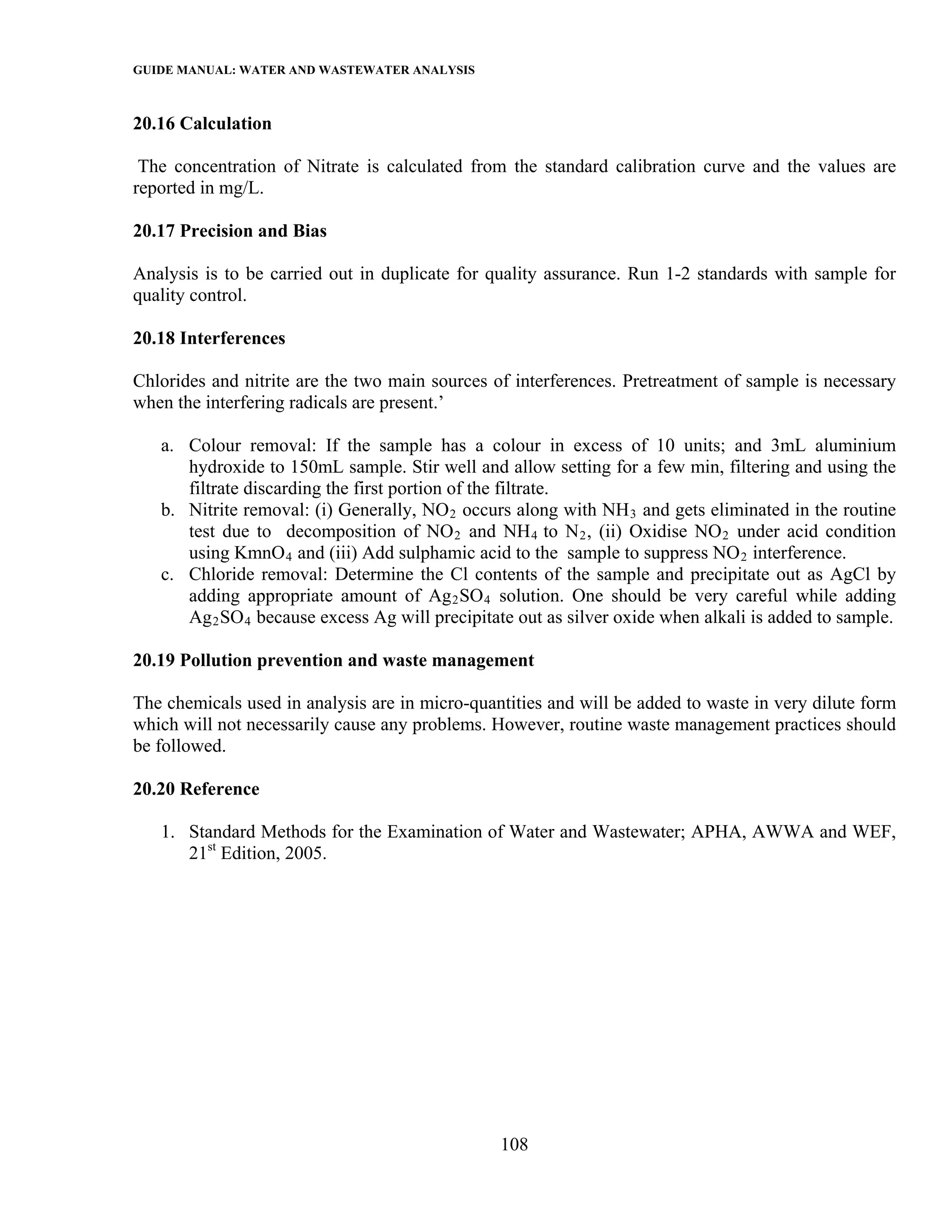 GUIDE MANUAL: WATER AND WASTEWATER ANALYSIS

20.16 Calculation

 The concentration of Nitrate is calculated from the standard calibration curve and the values are
reported in mg/L.

20.17 Precision and Bias

Analysis is to be carried out in duplicate for quality assurance. Run 1-2 standards with sample for
quality control.

20.18 Interferences

Chlorides and nitrite are the two main sources of interferences. Pretreatment of sample is necessary
when the interfering radicals are present.’

   a. Colour removal: If the sample has a colour in excess of 10 units; and 3mL aluminium
      hydroxide to 150mL sample. Stir well and allow setting for a few min, filtering and using the
      filtrate discarding the first portion of the filtrate.
   b. Nitrite removal: (i) Generally, NO 2 occurs along with NH 3 and gets eliminated in the routine
      test due to decomposition of NO 2 and NH 4 to N 2 , (ii) Oxidise NO 2 under acid condition
      using KmnO 4 and (iii) Add sulphamic acid to the sample to suppress NO 2 interference.
   c. Chloride removal: Determine the Cl contents of the sample and precipitate out as AgCl by
      adding appropriate amount of Ag 2 SO 4 solution. One should be very careful while adding
      Ag 2 SO 4 because excess Ag will precipitate out as silver oxide when alkali is added to sample.

20.19 Pollution prevention and waste management

The chemicals used in analysis are in micro-quantities and will be added to waste in very dilute form
which will not necessarily cause any problems. However, routine waste management practices should
be followed.

20.20 Reference

   1. Standard Methods for the Examination of Water and Wastewater; APHA, AWWA and WEF,
      21st Edition, 2005.




                                                108
 