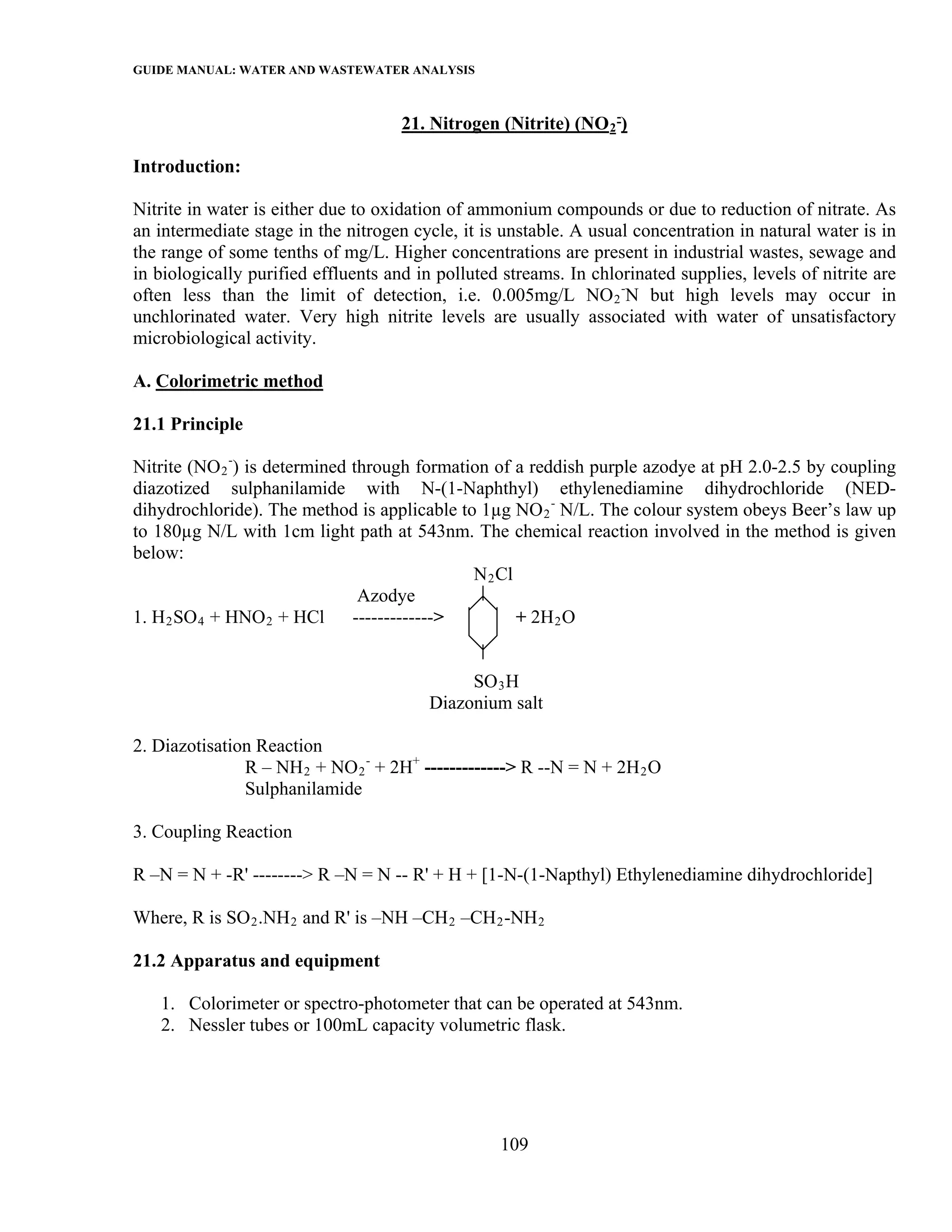 GUIDE MANUAL: WATER AND WASTEWATER ANALYSIS

                                     21. Nitrogen (Nitrite) (NO 2 -)

Introduction:

Nitrite in water is either due to oxidation of ammonium compounds or due to reduction of nitrate. As
an intermediate stage in the nitrogen cycle, it is unstable. A usual concentration in natural water is in
the range of some tenths of mg/L. Higher concentrations are present in industrial wastes, sewage and
in biologically purified effluents and in polluted streams. In chlorinated supplies, levels of nitrite are
often less than the limit of detection, i.e. 0.005mg/L NO 2 -N but high levels may occur in
unchlorinated water. Very high nitrite levels are usually associated with water of unsatisfactory
microbiological activity.

A. Colorimetric method

21.1 Principle

Nitrite (NO 2 -) is determined through formation of a reddish purple azodye at pH 2.0-2.5 by coupling
diazotized sulphanilamide with N-(1-Naphthyl) ethylenediamine dihydrochloride (NED-
dihydrochloride). The method is applicable to 1µg NO 2 - N/L. The colour system obeys Beer’s law up
to 180µg N/L with 1cm light path at 543nm. The chemical reaction involved in the method is given
below:
                                              N 2 Cl
                                Azodye
1. H 2 SO 4 + HNO 2 + HCl      ------------->        + 2H 2 O


                                              SO 3 H
                                         Diazonium salt

2. Diazotisation Reaction
               R – NH 2 + NO 2 - + 2H+ -------------> R --N = N + 2H 2 O
               Sulphanilamide

3. Coupling Reaction

R –N = N + -R' --------> R –N = N -- R' + H + [1-N-(1-Napthyl) Ethylenediamine dihydrochloride]

Where, R is SO 2 .NH 2 and R' is –NH –CH 2 –CH 2 -NH 2

21.2 Apparatus and equipment

   1. Colorimeter or spectro-photometer that can be operated at 543nm.
   2. Nessler tubes or 100mL capacity volumetric flask.




                                                   109
 
