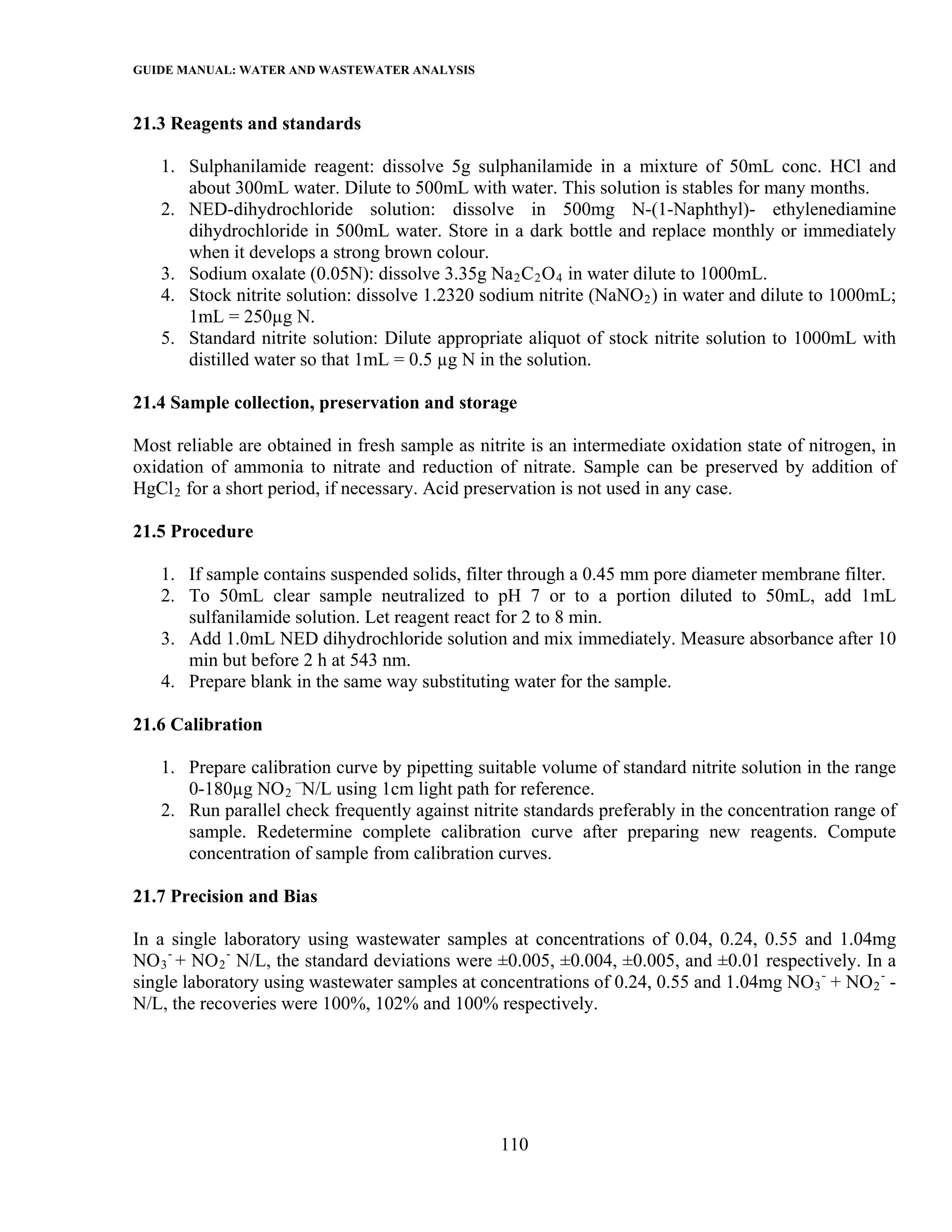 GUIDE MANUAL: WATER AND WASTEWATER ANALYSIS

21.3 Reagents and standards

   1. Sulphanilamide reagent: dissolve 5g sulphanilamide in a mixture of 50mL conc. HCl and
      about 300mL water. Dilute to 500mL with water. This solution is stables for many months.
   2. NED-dihydrochloride solution: dissolve in 500mg N-(1-Naphthyl)- ethylenediamine
      dihydrochloride in 500mL water. Store in a dark bottle and replace monthly or immediately
      when it develops a strong brown colour.
   3. Sodium oxalate (0.05N): dissolve 3.35g Na 2 C 2 O 4 in water dilute to 1000mL.
   4. Stock nitrite solution: dissolve 1.2320 sodium nitrite (NaNO 2 ) in water and dilute to 1000mL;
      1mL = 250µg N.
   5. Standard nitrite solution: Dilute appropriate aliquot of stock nitrite solution to 1000mL with
      distilled water so that 1mL = 0.5 µg N in the solution.

21.4 Sample collection, preservation and storage

Most reliable are obtained in fresh sample as nitrite is an intermediate oxidation state of nitrogen, in
oxidation of ammonia to nitrate and reduction of nitrate. Sample can be preserved by addition of
HgCl 2 for a short period, if necessary. Acid preservation is not used in any case.

21.5 Procedure

   1. If sample contains suspended solids, filter through a 0.45 mm pore diameter membrane filter.
   2. To 50mL clear sample neutralized to pH 7 or to a portion diluted to 50mL, add 1mL
      sulfanilamide solution. Let reagent react for 2 to 8 min.
   3. Add 1.0mL NED dihydrochloride solution and mix immediately. Measure absorbance after 10
      min but before 2 h at 543 nm.
   4. Prepare blank in the same way substituting water for the sample.

21.6 Calibration

   1. Prepare calibration curve by pipetting suitable volume of standard nitrite solution in the range
      0-180µg NO 2 –N/L using 1cm light path for reference.
   2. Run parallel check frequently against nitrite standards preferably in the concentration range of
      sample. Redetermine complete calibration curve after preparing new reagents. Compute
      concentration of sample from calibration curves.

21.7 Precision and Bias

In a single laboratory using wastewater samples at concentrations of 0.04, 0.24, 0.55 and 1.04mg
NO 3 - + NO 2 - N/L, the standard deviations were ±0.005, ±0.004, ±0.005, and ±0.01 respectively. In a
single laboratory using wastewater samples at concentrations of 0.24, 0.55 and 1.04mg NO 3 - + NO 2 - -
N/L, the recoveries were 100%, 102% and 100% respectively.




                                                  110
 