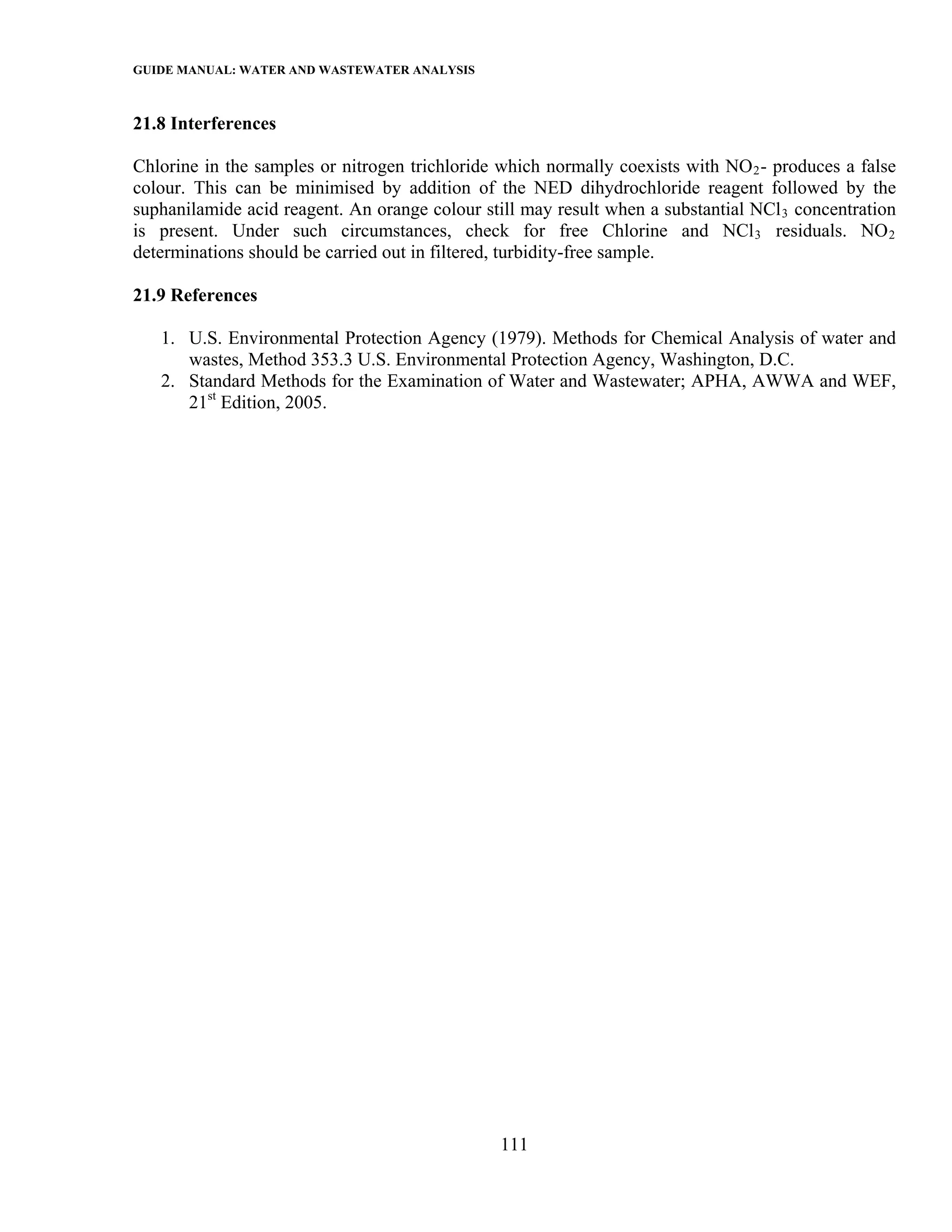 GUIDE MANUAL: WATER AND WASTEWATER ANALYSIS

21.8 Interferences

Chlorine in the samples or nitrogen trichloride which normally coexists with NO 2 - produces a false
colour. This can be minimised by addition of the NED dihydrochloride reagent followed by the
suphanilamide acid reagent. An orange colour still may result when a substantial NCl 3 concentration
is present. Under such circumstances, check for free Chlorine and NCl 3 residuals. NO 2
determinations should be carried out in filtered, turbidity-free sample.

21.9 References

   1. U.S. Environmental Protection Agency (1979). Methods for Chemical Analysis of water and
      wastes, Method 353.3 U.S. Environmental Protection Agency, Washington, D.C.
   2. Standard Methods for the Examination of Water and Wastewater; APHA, AWWA and WEF,
      21st Edition, 2005.




                                                111
 