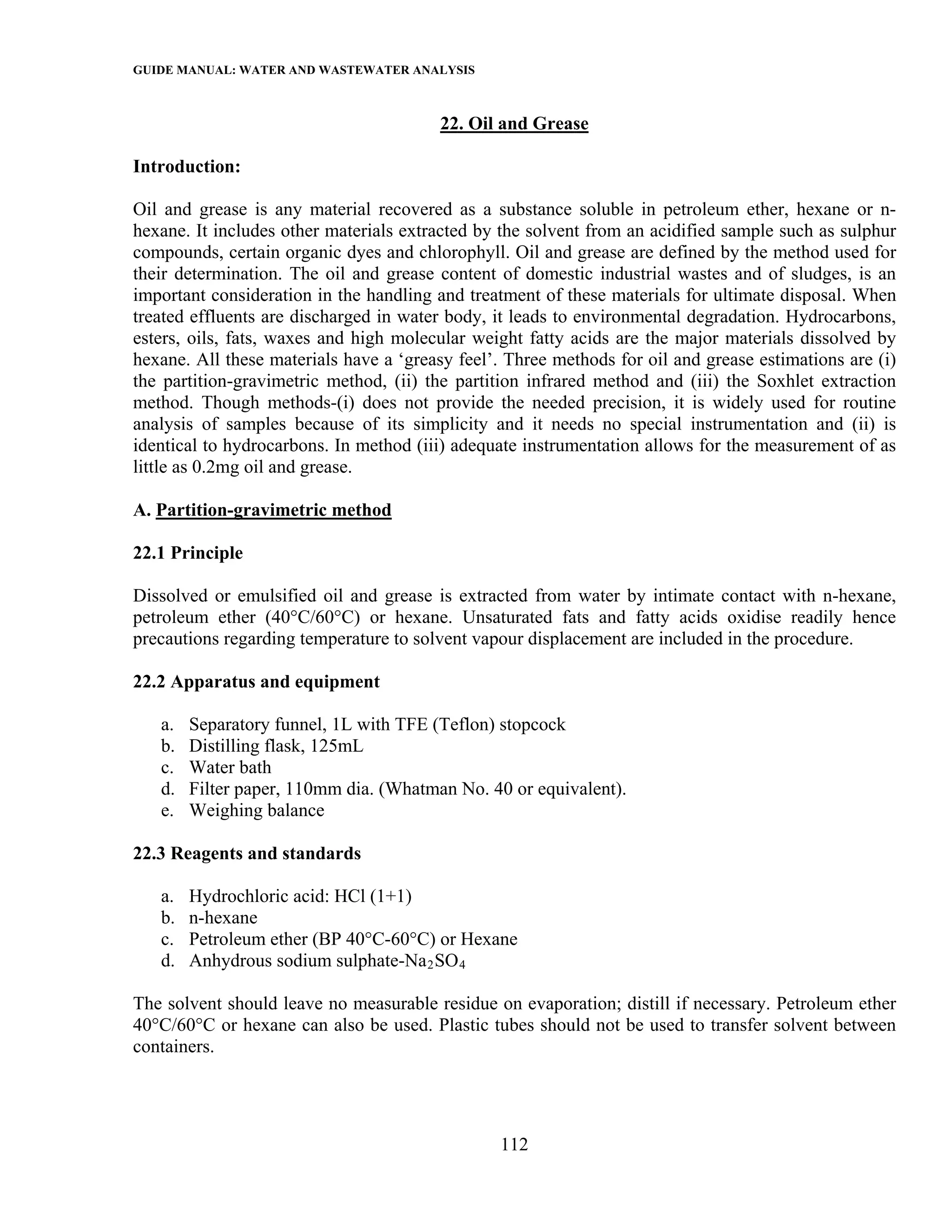 GUIDE MANUAL: WATER AND WASTEWATER ANALYSIS

                                         22. Oil and Grease

Introduction:

Oil and grease is any material recovered as a substance soluble in petroleum ether, hexane or n-
hexane. It includes other materials extracted by the solvent from an acidified sample such as sulphur
compounds, certain organic dyes and chlorophyll. Oil and grease are defined by the method used for
their determination. The oil and grease content of domestic industrial wastes and of sludges, is an
important consideration in the handling and treatment of these materials for ultimate disposal. When
treated effluents are discharged in water body, it leads to environmental degradation. Hydrocarbons,
esters, oils, fats, waxes and high molecular weight fatty acids are the major materials dissolved by
hexane. All these materials have a ‘greasy feel’. Three methods for oil and grease estimations are (i)
the partition-gravimetric method, (ii) the partition infrared method and (iii) the Soxhlet extraction
method. Though methods-(i) does not provide the needed precision, it is widely used for routine
analysis of samples because of its simplicity and it needs no special instrumentation and (ii) is
identical to hydrocarbons. In method (iii) adequate instrumentation allows for the measurement of as
little as 0.2mg oil and grease.

A. Partition-gravimetric method

22.1 Principle

Dissolved or emulsified oil and grease is extracted from water by intimate contact with n-hexane,
petroleum ether (40°C/60°C) or hexane. Unsaturated fats and fatty acids oxidise readily hence
precautions regarding temperature to solvent vapour displacement are included in the procedure.

22.2 Apparatus and equipment

   a.   Separatory funnel, 1L with TFE (Teflon) stopcock
   b.   Distilling flask, 125mL
   c.   Water bath
   d.   Filter paper, 110mm dia. (Whatman No. 40 or equivalent).
   e.   Weighing balance

22.3 Reagents and standards

   a.   Hydrochloric acid: HCl (1+1)
   b.   n-hexane
   c.   Petroleum ether (BP 40°C-60°C) or Hexane
   d.   Anhydrous sodium sulphate-Na 2 SO 4

The solvent should leave no measurable residue on evaporation; distill if necessary. Petroleum ether
40°C/60°C or hexane can also be used. Plastic tubes should not be used to transfer solvent between
containers.




                                                 112
 