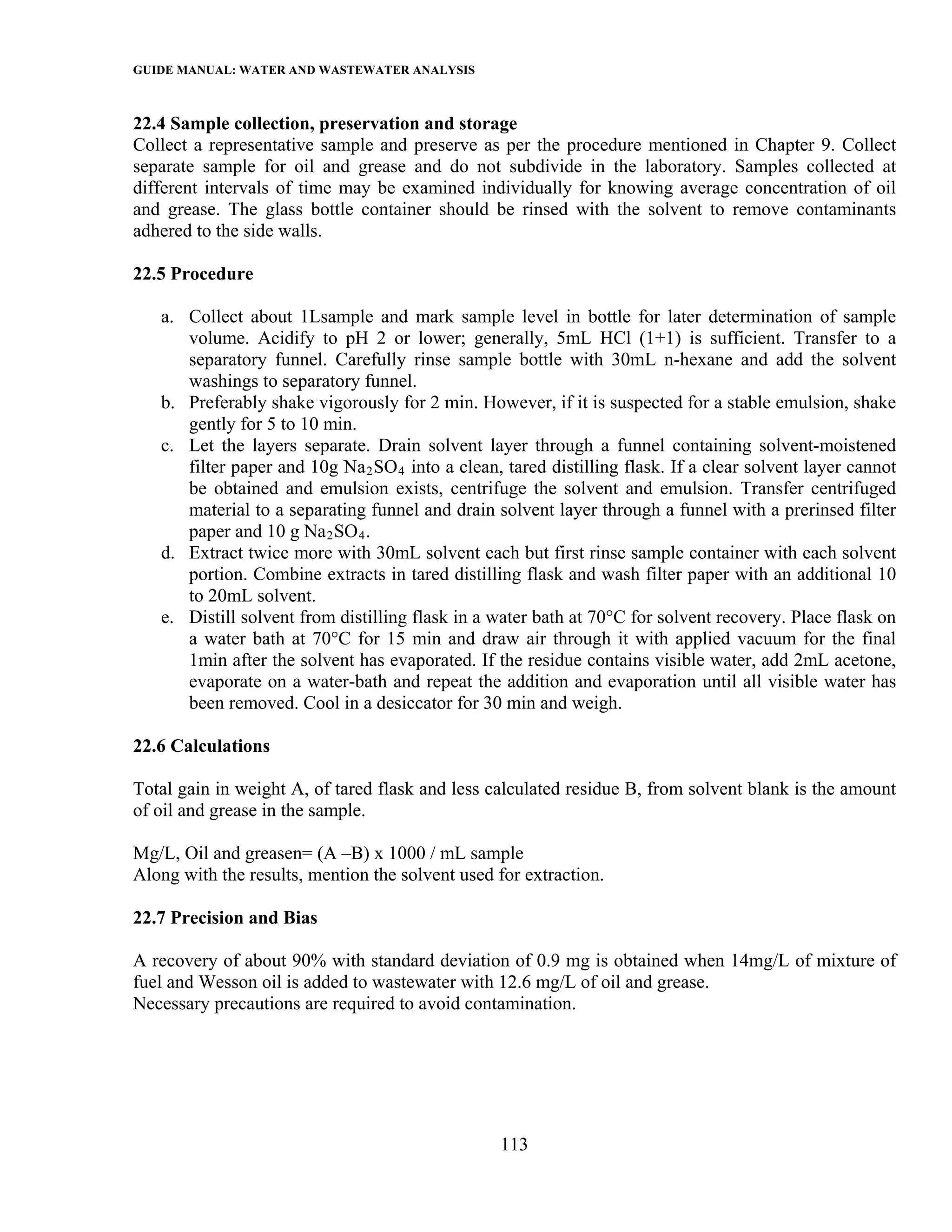 GUIDE MANUAL: WATER AND WASTEWATER ANALYSIS

22.4 Sample collection, preservation and storage
Collect a representative sample and preserve as per the procedure mentioned in Chapter 9. Collect
separate sample for oil and grease and do not subdivide in the laboratory. Samples collected at
different intervals of time may be examined individually for knowing average concentration of oil
and grease. The glass bottle container should be rinsed with the solvent to remove contaminants
adhered to the side walls.

22.5 Procedure

   a. Collect about 1Lsample and mark sample level in bottle for later determination of sample
      volume. Acidify to pH 2 or lower; generally, 5mL HCl (1+1) is sufficient. Transfer to a
      separatory funnel. Carefully rinse sample bottle with 30mL n-hexane and add the solvent
      washings to separatory funnel.
   b. Preferably shake vigorously for 2 min. However, if it is suspected for a stable emulsion, shake
      gently for 5 to 10 min.
   c. Let the layers separate. Drain solvent layer through a funnel containing solvent-moistened
      filter paper and 10g Na 2 SO 4 into a clean, tared distilling flask. If a clear solvent layer cannot
      be obtained and emulsion exists, centrifuge the solvent and emulsion. Transfer centrifuged
      material to a separating funnel and drain solvent layer through a funnel with a prerinsed filter
      paper and 10 g Na 2 SO 4 .
   d. Extract twice more with 30mL solvent each but first rinse sample container with each solvent
      portion. Combine extracts in tared distilling flask and wash filter paper with an additional 10
      to 20mL solvent.
   e. Distill solvent from distilling flask in a water bath at 70°C for solvent recovery. Place flask on
      a water bath at 70°C for 15 min and draw air through it with applied vacuum for the final
      1min after the solvent has evaporated. If the residue contains visible water, add 2mL acetone,
      evaporate on a water-bath and repeat the addition and evaporation until all visible water has
      been removed. Cool in a desiccator for 30 min and weigh.

22.6 Calculations

Total gain in weight A, of tared flask and less calculated residue B, from solvent blank is the amount
of oil and grease in the sample.

Mg/L, Oil and greasen= (A –B) x 1000 / mL sample
Along with the results, mention the solvent used for extraction.

22.7 Precision and Bias

A recovery of about 90% with standard deviation of 0.9 mg is obtained when 14mg/L of mixture of
fuel and Wesson oil is added to wastewater with 12.6 mg/L of oil and grease.
Necessary precautions are required to avoid contamination.




                                                  113
 