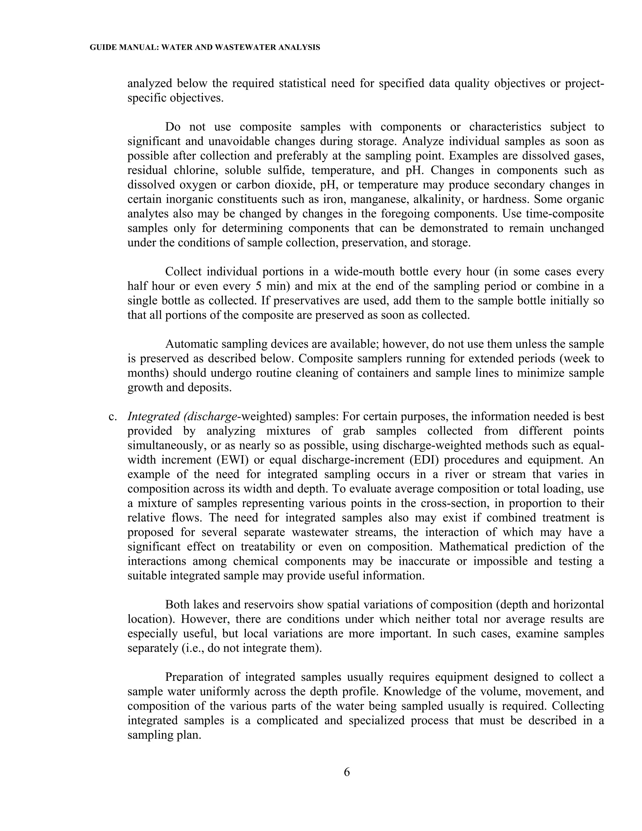 GUIDE MANUAL: WATER AND WASTEWATER ANALYSIS

       analyzed below the required statistical need for specified data quality objectives or project-
       specific objectives.

               Do not use composite samples with components or characteristics subject to
       significant and unavoidable changes during storage. Analyze individual samples as soon as
       possible after collection and preferably at the sampling point. Examples are dissolved gases,
       residual chlorine, soluble sulfide, temperature, and pH. Changes in components such as
       dissolved oxygen or carbon dioxide, pH, or temperature may produce secondary changes in
       certain inorganic constituents such as iron, manganese, alkalinity, or hardness. Some organic
       analytes also may be changed by changes in the foregoing components. Use time-composite
       samples only for determining components that can be demonstrated to remain unchanged
       under the conditions of sample collection, preservation, and storage.

                Collect individual portions in a wide-mouth bottle every hour (in some cases every
       half hour or even every 5 min) and mix at the end of the sampling period or combine in a
       single bottle as collected. If preservatives are used, add them to the sample bottle initially so
       that all portions of the composite are preserved as soon as collected.

               Automatic sampling devices are available; however, do not use them unless the sample
       is preserved as described below. Composite samplers running for extended periods (week to
       months) should undergo routine cleaning of containers and sample lines to minimize sample
       growth and deposits.

   c. Integrated (discharge-weighted) samples: For certain purposes, the information needed is best
      provided by analyzing mixtures of grab samples collected from different points
      simultaneously, or as nearly so as possible, using discharge-weighted methods such as equal-
      width increment (EWI) or equal discharge-increment (EDI) procedures and equipment. An
      example of the need for integrated sampling occurs in a river or stream that varies in
      composition across its width and depth. To evaluate average composition or total loading, use
      a mixture of samples representing various points in the cross-section, in proportion to their
      relative flows. The need for integrated samples also may exist if combined treatment is
      proposed for several separate wastewater streams, the interaction of which may have a
      significant effect on treatability or even on composition. Mathematical prediction of the
      interactions among chemical components may be inaccurate or impossible and testing a
      suitable integrated sample may provide useful information.

               Both lakes and reservoirs show spatial variations of composition (depth and horizontal
       location). However, there are conditions under which neither total nor average results are
       especially useful, but local variations are more important. In such cases, examine samples
       separately (i.e., do not integrate them).

               Preparation of integrated samples usually requires equipment designed to collect a
       sample water uniformly across the depth profile. Knowledge of the volume, movement, and
       composition of the various parts of the water being sampled usually is required. Collecting
       integrated samples is a complicated and specialized process that must be described in a
       sampling plan.

                                                   6
 