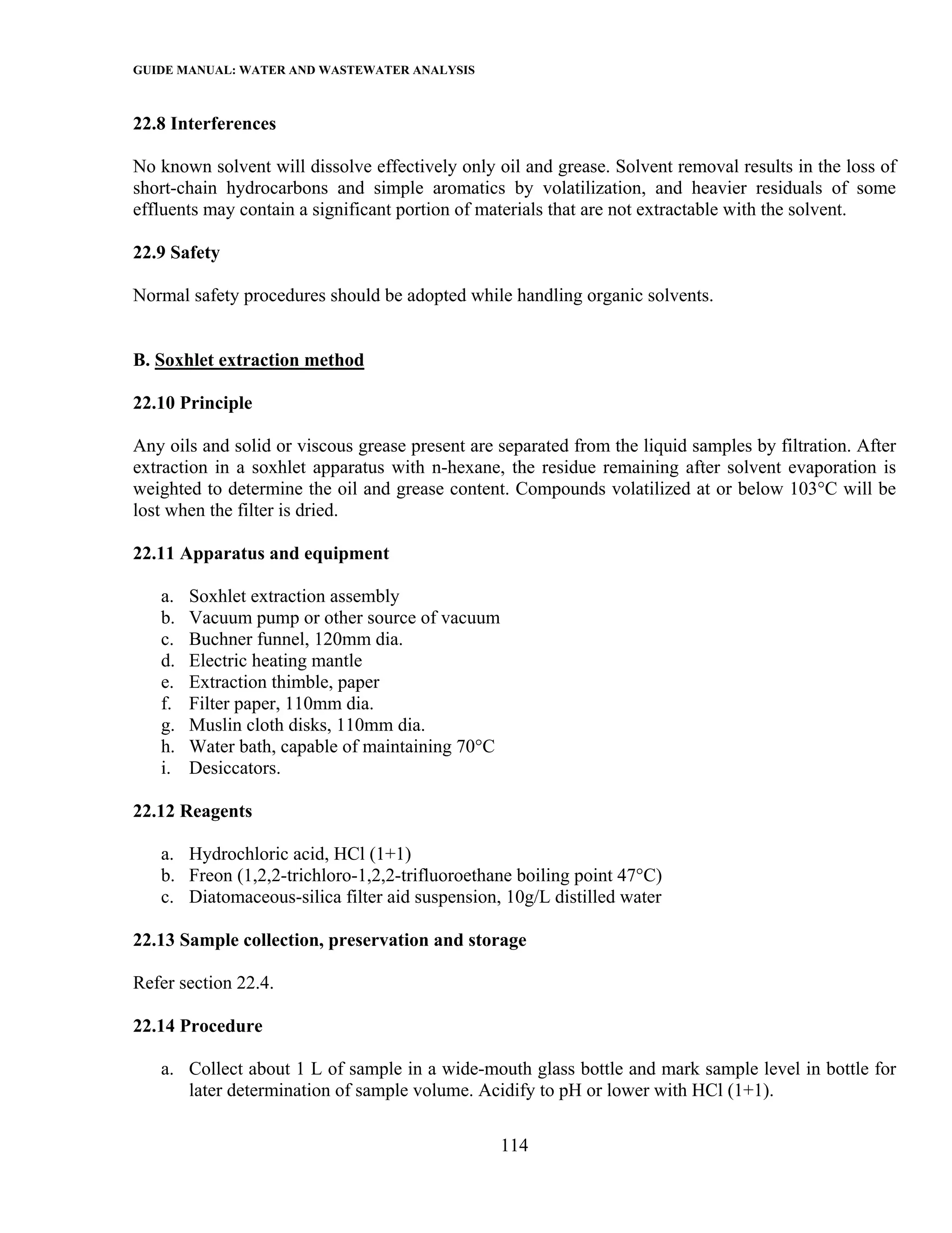 GUIDE MANUAL: WATER AND WASTEWATER ANALYSIS

22.8 Interferences

No known solvent will dissolve effectively only oil and grease. Solvent removal results in the loss of
short-chain hydrocarbons and simple aromatics by volatilization, and heavier residuals of some
effluents may contain a significant portion of materials that are not extractable with the solvent.

22.9 Safety

Normal safety procedures should be adopted while handling organic solvents.


B. Soxhlet extraction method

22.10 Principle

Any oils and solid or viscous grease present are separated from the liquid samples by filtration. After
extraction in a soxhlet apparatus with n-hexane, the residue remaining after solvent evaporation is
weighted to determine the oil and grease content. Compounds volatilized at or below 103°C will be
lost when the filter is dried.

22.11 Apparatus and equipment

   a.   Soxhlet extraction assembly
   b.   Vacuum pump or other source of vacuum
   c.   Buchner funnel, 120mm dia.
   d.   Electric heating mantle
   e.   Extraction thimble, paper
   f.   Filter paper, 110mm dia.
   g.   Muslin cloth disks, 110mm dia.
   h.   Water bath, capable of maintaining 70°C
   i.   Desiccators.

22.12 Reagents

   a. Hydrochloric acid, HCl (1+1)
   b. Freon (1,2,2-trichloro-1,2,2-trifluoroethane boiling point 47°C)
   c. Diatomaceous-silica filter aid suspension, 10g/L distilled water

22.13 Sample collection, preservation and storage

Refer section 22.4.

22.14 Procedure

   a. Collect about 1 L of sample in a wide-mouth glass bottle and mark sample level in bottle for
      later determination of sample volume. Acidify to pH or lower with HCl (1+1).

                                                  114
 