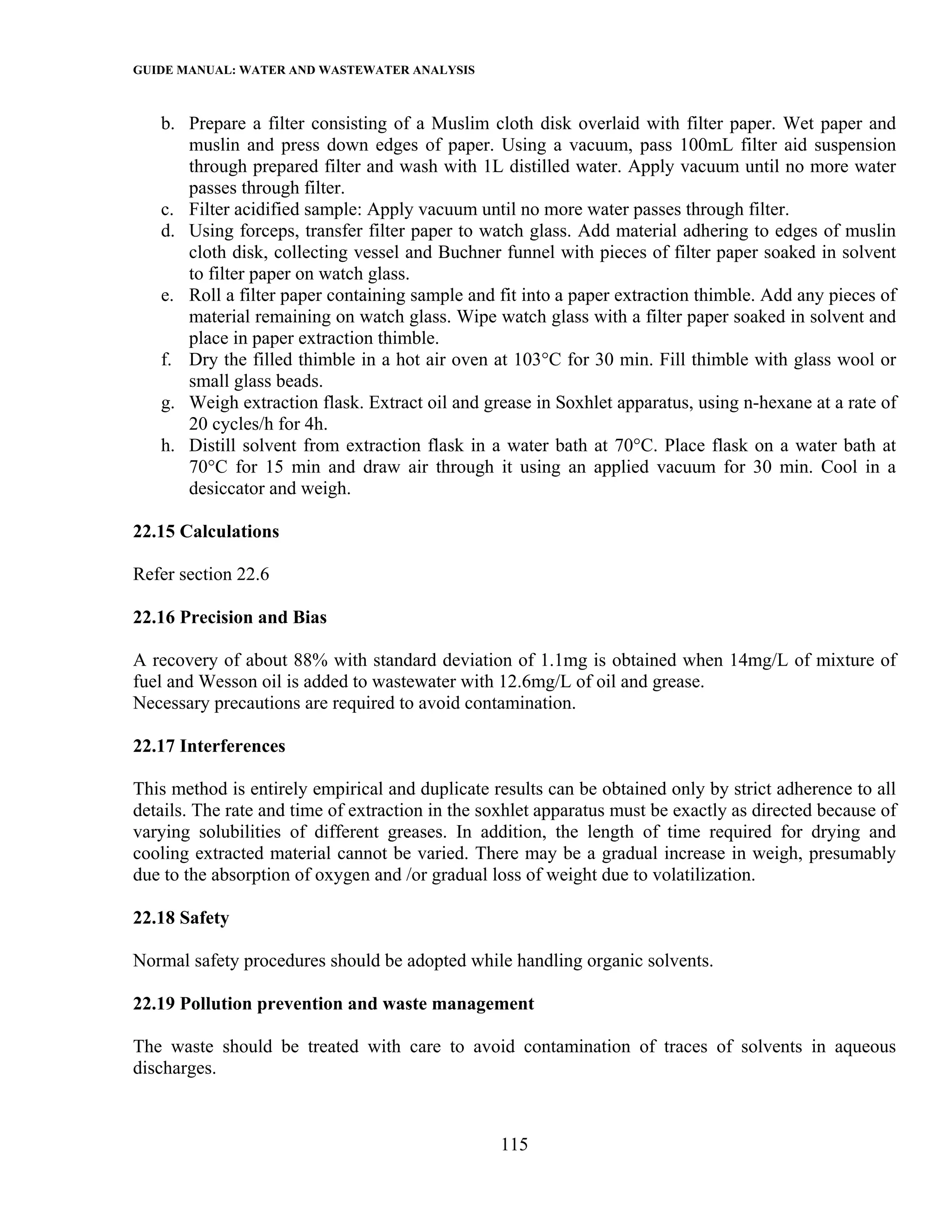 GUIDE MANUAL: WATER AND WASTEWATER ANALYSIS

   b. Prepare a filter consisting of a Muslim cloth disk overlaid with filter paper. Wet paper and
      muslin and press down edges of paper. Using a vacuum, pass 100mL filter aid suspension
      through prepared filter and wash with 1L distilled water. Apply vacuum until no more water
      passes through filter.
   c. Filter acidified sample: Apply vacuum until no more water passes through filter.
   d. Using forceps, transfer filter paper to watch glass. Add material adhering to edges of muslin
      cloth disk, collecting vessel and Buchner funnel with pieces of filter paper soaked in solvent
      to filter paper on watch glass.
   e. Roll a filter paper containing sample and fit into a paper extraction thimble. Add any pieces of
      material remaining on watch glass. Wipe watch glass with a filter paper soaked in solvent and
      place in paper extraction thimble.
   f. Dry the filled thimble in a hot air oven at 103°C for 30 min. Fill thimble with glass wool or
      small glass beads.
   g. Weigh extraction flask. Extract oil and grease in Soxhlet apparatus, using n-hexane at a rate of
      20 cycles/h for 4h.
   h. Distill solvent from extraction flask in a water bath at 70°C. Place flask on a water bath at
      70°C for 15 min and draw air through it using an applied vacuum for 30 min. Cool in a
      desiccator and weigh.

22.15 Calculations

Refer section 22.6

22.16 Precision and Bias

A recovery of about 88% with standard deviation of 1.1mg is obtained when 14mg/L of mixture of
fuel and Wesson oil is added to wastewater with 12.6mg/L of oil and grease.
Necessary precautions are required to avoid contamination.

22.17 Interferences

This method is entirely empirical and duplicate results can be obtained only by strict adherence to all
details. The rate and time of extraction in the soxhlet apparatus must be exactly as directed because of
varying solubilities of different greases. In addition, the length of time required for drying and
cooling extracted material cannot be varied. There may be a gradual increase in weigh, presumably
due to the absorption of oxygen and /or gradual loss of weight due to volatilization.

22.18 Safety

Normal safety procedures should be adopted while handling organic solvents.

22.19 Pollution prevention and waste management

The waste should be treated with care to avoid contamination of traces of solvents in aqueous
discharges.



                                                  115
 