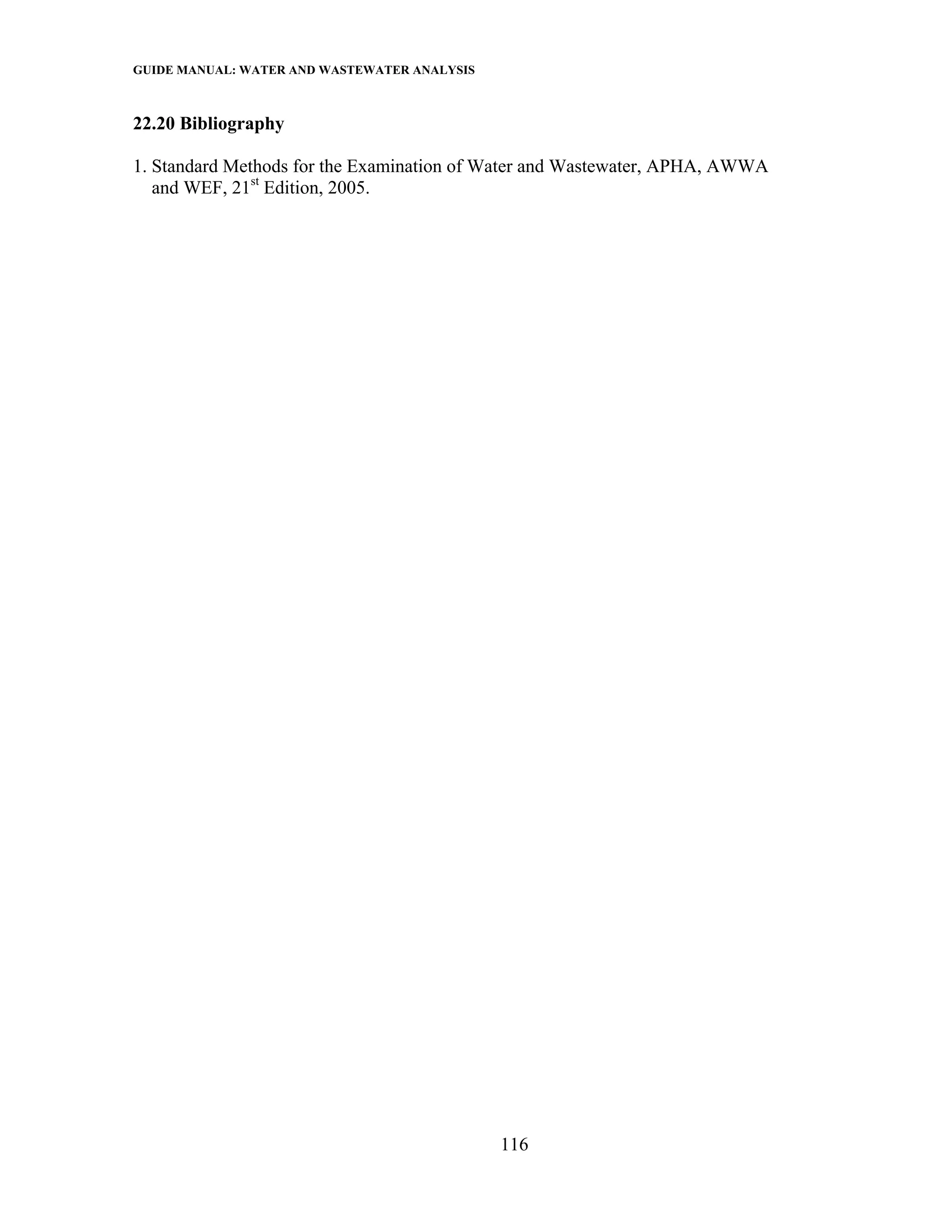 GUIDE MANUAL: WATER AND WASTEWATER ANALYSIS

22.20 Bibliography

1. Standard Methods for the Examination of Water and Wastewater, APHA, AWWA
   and WEF, 21st Edition, 2005.




                                              116
 