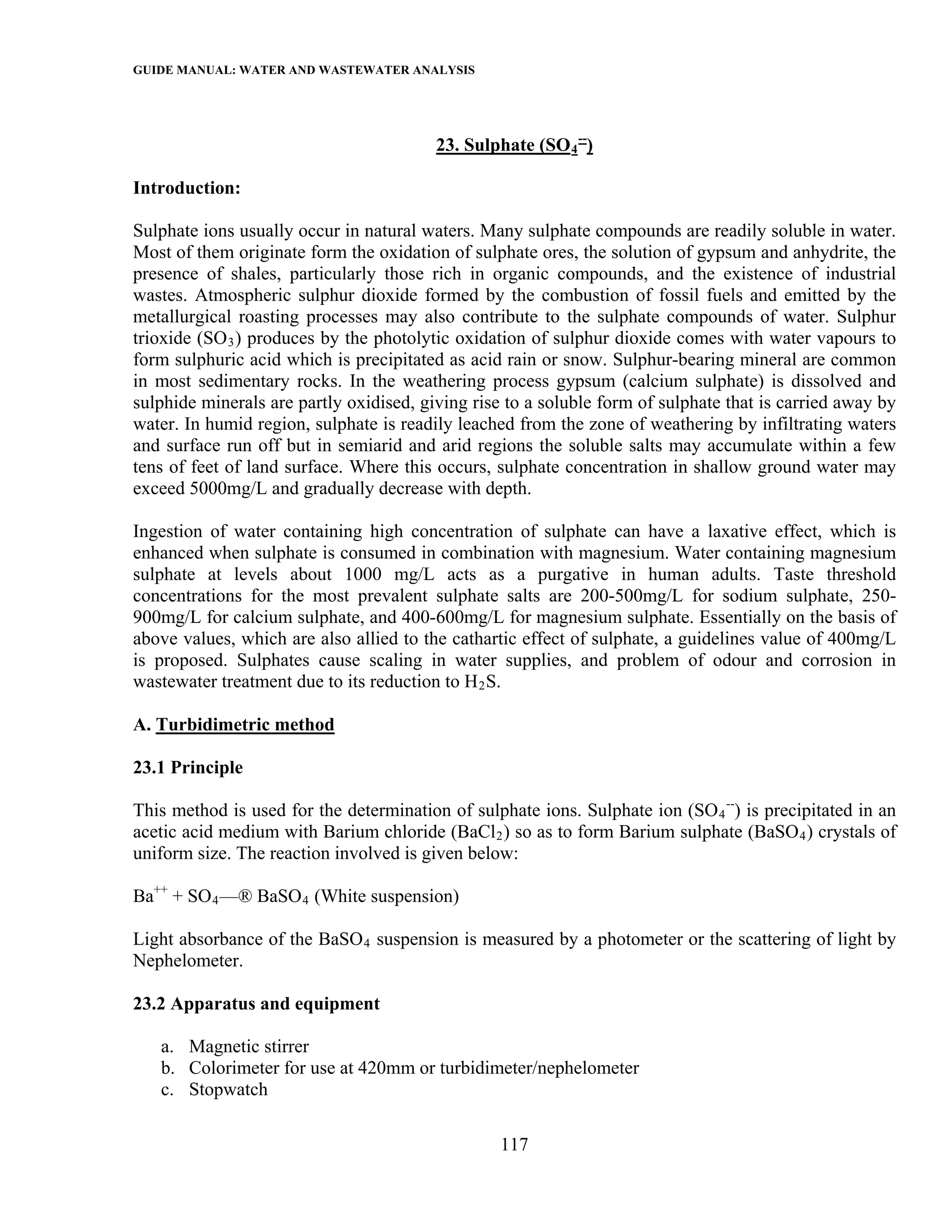 GUIDE MANUAL: WATER AND WASTEWATER ANALYSIS



                                         23. Sulphate (SO 4 --)

Introduction:

Sulphate ions usually occur in natural waters. Many sulphate compounds are readily soluble in water.
Most of them originate form the oxidation of sulphate ores, the solution of gypsum and anhydrite, the
presence of shales, particularly those rich in organic compounds, and the existence of industrial
wastes. Atmospheric sulphur dioxide formed by the combustion of fossil fuels and emitted by the
metallurgical roasting processes may also contribute to the sulphate compounds of water. Sulphur
trioxide (SO 3 ) produces by the photolytic oxidation of sulphur dioxide comes with water vapours to
form sulphuric acid which is precipitated as acid rain or snow. Sulphur-bearing mineral are common
in most sedimentary rocks. In the weathering process gypsum (calcium sulphate) is dissolved and
sulphide minerals are partly oxidised, giving rise to a soluble form of sulphate that is carried away by
water. In humid region, sulphate is readily leached from the zone of weathering by infiltrating waters
and surface run off but in semiarid and arid regions the soluble salts may accumulate within a few
tens of feet of land surface. Where this occurs, sulphate concentration in shallow ground water may
exceed 5000mg/L and gradually decrease with depth.

Ingestion of water containing high concentration of sulphate can have a laxative effect, which is
enhanced when sulphate is consumed in combination with magnesium. Water containing magnesium
sulphate at levels about 1000 mg/L acts as a purgative in human adults. Taste threshold
concentrations for the most prevalent sulphate salts are 200-500mg/L for sodium sulphate, 250-
900mg/L for calcium sulphate, and 400-600mg/L for magnesium sulphate. Essentially on the basis of
above values, which are also allied to the cathartic effect of sulphate, a guidelines value of 400mg/L
is proposed. Sulphates cause scaling in water supplies, and problem of odour and corrosion in
wastewater treatment due to its reduction to H 2 S.

A. Turbidimetric method

23.1 Principle

This method is used for the determination of sulphate ions. Sulphate ion (SO 4 --) is precipitated in an
acetic acid medium with Barium chloride (BaCl 2 ) so as to form Barium sulphate (BaSO 4 ) crystals of
uniform size. The reaction involved is given below:

Ba++ + SO 4 —® BaSO 4 (White suspension)

Light absorbance of the BaSO 4 suspension is measured by a photometer or the scattering of light by
Nephelometer.

23.2 Apparatus and equipment

   a. Magnetic stirrer
   b. Colorimeter for use at 420mm or turbidimeter/nephelometer
   c. Stopwatch

                                                  117
 