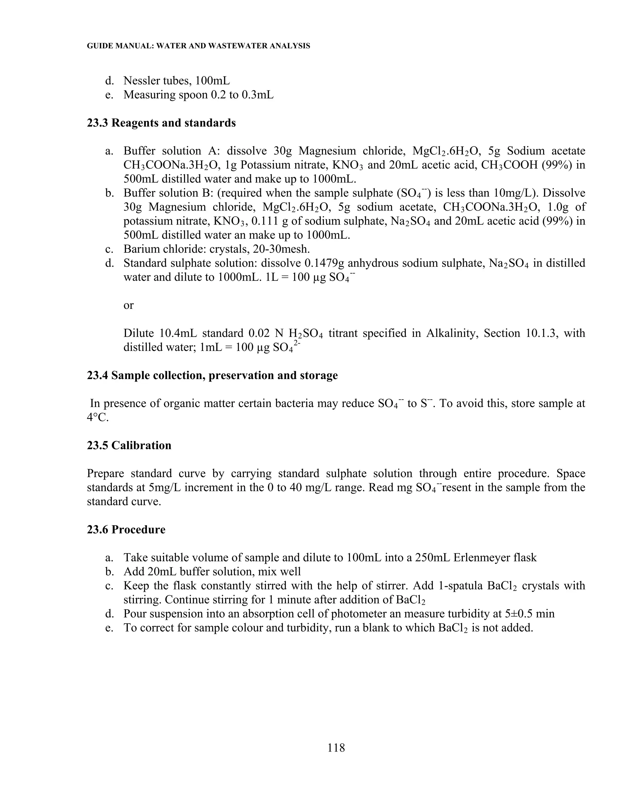GUIDE MANUAL: WATER AND WASTEWATER ANALYSIS

   d. Nessler tubes, 100mL
   e. Measuring spoon 0.2 to 0.3mL

23.3 Reagents and standards

   a. Buffer solution A: dissolve 30g Magnesium chloride, MgCl 2 .6H 2 O, 5g Sodium acetate
      CH 3 COONa.3H 2 O, 1g Potassium nitrate, KNO 3 and 20mL acetic acid, CH 3 COOH (99%) in
      500mL distilled water and make up to 1000mL.
   b. Buffer solution B: (required when the sample sulphate (SO 4 --) is less than 10mg/L). Dissolve
      30g Magnesium chloride, MgCl 2 .6H 2 O, 5g sodium acetate, CH 3 COONa.3H 2 O, 1.0g of
      potassium nitrate, KNO 3 , 0.111 g of sodium sulphate, Na 2 SO 4 and 20mL acetic acid (99%) in
      500mL distilled water an make up to 1000mL.
   c. Barium chloride: crystals, 20-30mesh.
   d. Standard sulphate solution: dissolve 0.1479g anhydrous sodium sulphate, Na 2 SO 4 in distilled
      water and dilute to 1000mL. 1L = 100 µg SO 4 --

       or

       Dilute 10.4mL standard 0.02 N H 2 SO 4 titrant specified in Alkalinity, Section 10.1.3, with
       distilled water; 1mL = 100 µg SO 4 2-

23.4 Sample collection, preservation and storage

 In presence of organic matter certain bacteria may reduce SO 4 -- to S--. To avoid this, store sample at
4°C.

23.5 Calibration

Prepare standard curve by carrying standard sulphate solution through entire procedure. Space
standards at 5mg/L increment in the 0 to 40 mg/L range. Read mg SO 4 --resent in the sample from the
standard curve.

23.6 Procedure

   a. Take suitable volume of sample and dilute to 100mL into a 250mL Erlenmeyer flask
   b. Add 20mL buffer solution, mix well
   c. Keep the flask constantly stirred with the help of stirrer. Add 1-spatula BaCl 2 crystals with
      stirring. Continue stirring for 1 minute after addition of BaCl 2
   d. Pour suspension into an absorption cell of photometer an measure turbidity at 5±0.5 min
   e. To correct for sample colour and turbidity, run a blank to which BaCl 2 is not added.




                                                  118
 