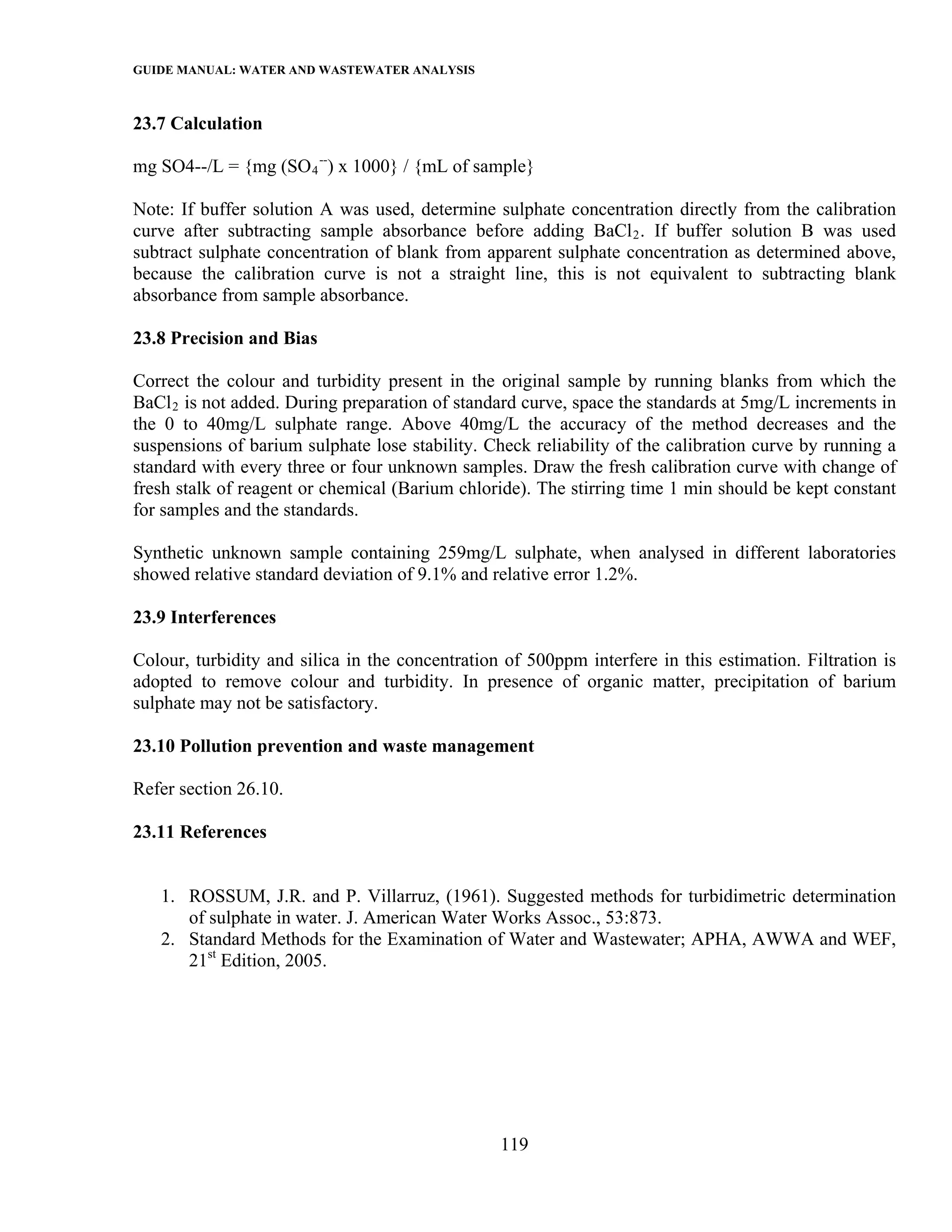 GUIDE MANUAL: WATER AND WASTEWATER ANALYSIS

23.7 Calculation

mg SO4--/L = {mg (SO 4 --) x 1000} / {mL of sample}

Note: If buffer solution A was used, determine sulphate concentration directly from the calibration
curve after subtracting sample absorbance before adding BaCl 2 . If buffer solution B was used
subtract sulphate concentration of blank from apparent sulphate concentration as determined above,
because the calibration curve is not a straight line, this is not equivalent to subtracting blank
absorbance from sample absorbance.

23.8 Precision and Bias

Correct the colour and turbidity present in the original sample by running blanks from which the
BaCl 2 is not added. During preparation of standard curve, space the standards at 5mg/L increments in
the 0 to 40mg/L sulphate range. Above 40mg/L the accuracy of the method decreases and the
suspensions of barium sulphate lose stability. Check reliability of the calibration curve by running a
standard with every three or four unknown samples. Draw the fresh calibration curve with change of
fresh stalk of reagent or chemical (Barium chloride). The stirring time 1 min should be kept constant
for samples and the standards.

Synthetic unknown sample containing 259mg/L sulphate, when analysed in different laboratories
showed relative standard deviation of 9.1% and relative error 1.2%.

23.9 Interferences

Colour, turbidity and silica in the concentration of 500ppm interfere in this estimation. Filtration is
adopted to remove colour and turbidity. In presence of organic matter, precipitation of barium
sulphate may not be satisfactory.

23.10 Pollution prevention and waste management

Refer section 26.10.

23.11 References


   1. ROSSUM, J.R. and P. Villarruz, (1961). Suggested methods for turbidimetric determination
      of sulphate in water. J. American Water Works Assoc., 53:873.
   2. Standard Methods for the Examination of Water and Wastewater; APHA, AWWA and WEF,
      21st Edition, 2005.




                                                 119
 