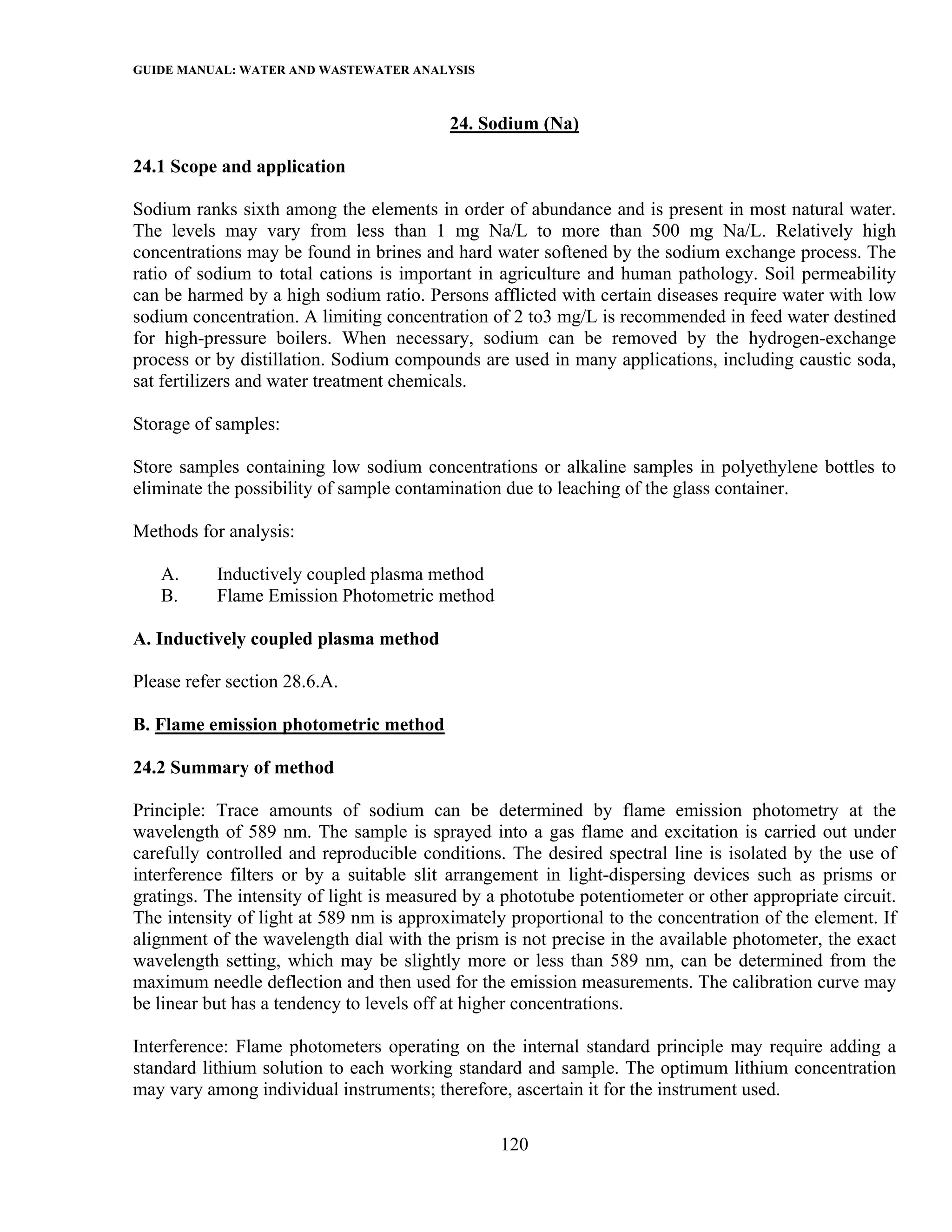 GUIDE MANUAL: WATER AND WASTEWATER ANALYSIS

                                          24. Sodium (Na)

24.1 Scope and application

Sodium ranks sixth among the elements in order of abundance and is present in most natural water.
The levels may vary from less than 1 mg Na/L to more than 500 mg Na/L. Relatively high
concentrations may be found in brines and hard water softened by the sodium exchange process. The
ratio of sodium to total cations is important in agriculture and human pathology. Soil permeability
can be harmed by a high sodium ratio. Persons afflicted with certain diseases require water with low
sodium concentration. A limiting concentration of 2 to3 mg/L is recommended in feed water destined
for high-pressure boilers. When necessary, sodium can be removed by the hydrogen-exchange
process or by distillation. Sodium compounds are used in many applications, including caustic soda,
sat fertilizers and water treatment chemicals.

Storage of samples:

Store samples containing low sodium concentrations or alkaline samples in polyethylene bottles to
eliminate the possibility of sample contamination due to leaching of the glass container.

Methods for analysis:

   A.      Inductively coupled plasma method
   B.      Flame Emission Photometric method

A. Inductively coupled plasma method

Please refer section 28.6.A.

B. Flame emission photometric method

24.2 Summary of method

Principle: Trace amounts of sodium can be determined by flame emission photometry at the
wavelength of 589 nm. The sample is sprayed into a gas flame and excitation is carried out under
carefully controlled and reproducible conditions. The desired spectral line is isolated by the use of
interference filters or by a suitable slit arrangement in light-dispersing devices such as prisms or
gratings. The intensity of light is measured by a phototube potentiometer or other appropriate circuit.
The intensity of light at 589 nm is approximately proportional to the concentration of the element. If
alignment of the wavelength dial with the prism is not precise in the available photometer, the exact
wavelength setting, which may be slightly more or less than 589 nm, can be determined from the
maximum needle deflection and then used for the emission measurements. The calibration curve may
be linear but has a tendency to levels off at higher concentrations.

Interference: Flame photometers operating on the internal standard principle may require adding a
standard lithium solution to each working standard and sample. The optimum lithium concentration
may vary among individual instruments; therefore, ascertain it for the instrument used.

                                                 120
 
