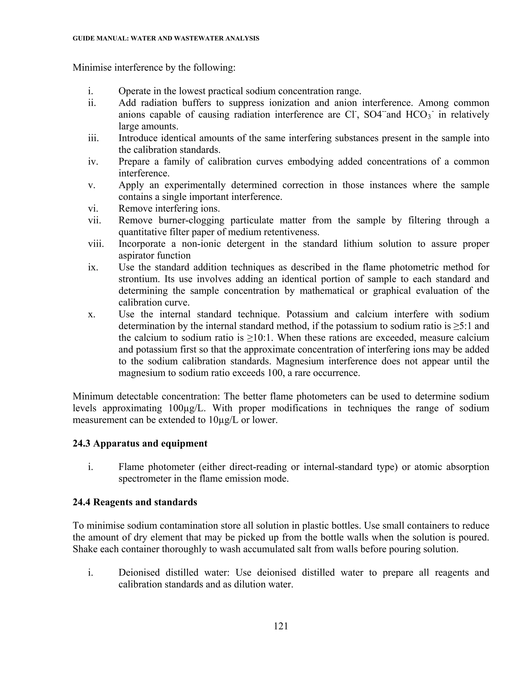 GUIDE MANUAL: WATER AND WASTEWATER ANALYSIS

Minimise interference by the following:

   i.      Operate in the lowest practical sodium concentration range.
   ii.     Add radiation buffers to suppress ionization and anion interference. Among common
           anions capable of causing radiation interference are Cl-, SO4--and HCO 3 - in relatively
           large amounts.
   iii.    Introduce identical amounts of the same interfering substances present in the sample into
           the calibration standards.
   iv.     Prepare a family of calibration curves embodying added concentrations of a common
           interference.
   v.      Apply an experimentally determined correction in those instances where the sample
           contains a single important interference.
   vi.     Remove interfering ions.
   vii.    Remove burner-clogging particulate matter from the sample by filtering through a
           quantitative filter paper of medium retentiveness.
   viii.   Incorporate a non-ionic detergent in the standard lithium solution to assure proper
           aspirator function
   ix.     Use the standard addition techniques as described in the flame photometric method for
           strontium. Its use involves adding an identical portion of sample to each standard and
           determining the sample concentration by mathematical or graphical evaluation of the
           calibration curve.
   x.      Use the internal standard technique. Potassium and calcium interfere with sodium
           determination by the internal standard method, if the potassium to sodium ratio is ≥5:1 and
           the calcium to sodium ratio is ≥10:1. When these rations are exceeded, measure calcium
           and potassium first so that the approximate concentration of interfering ions may be added
           to the sodium calibration standards. Magnesium interference does not appear until the
           magnesium to sodium ratio exceeds 100, a rare occurrence.

Minimum detectable concentration: The better flame photometers can be used to determine sodium
levels approximating 100µg/L. With proper modifications in techniques the range of sodium
measurement can be extended to 10µg/L or lower.

24.3 Apparatus and equipment

   i.      Flame photometer (either direct-reading or internal-standard type) or atomic absorption
           spectrometer in the flame emission mode.

24.4 Reagents and standards

To minimise sodium contamination store all solution in plastic bottles. Use small containers to reduce
the amount of dry element that may be picked up from the bottle walls when the solution is poured.
Shake each container thoroughly to wash accumulated salt from walls before pouring solution.

   i.      Deionised distilled water: Use deionised distilled water to prepare all reagents and
           calibration standards and as dilution water.



                                                 121
 