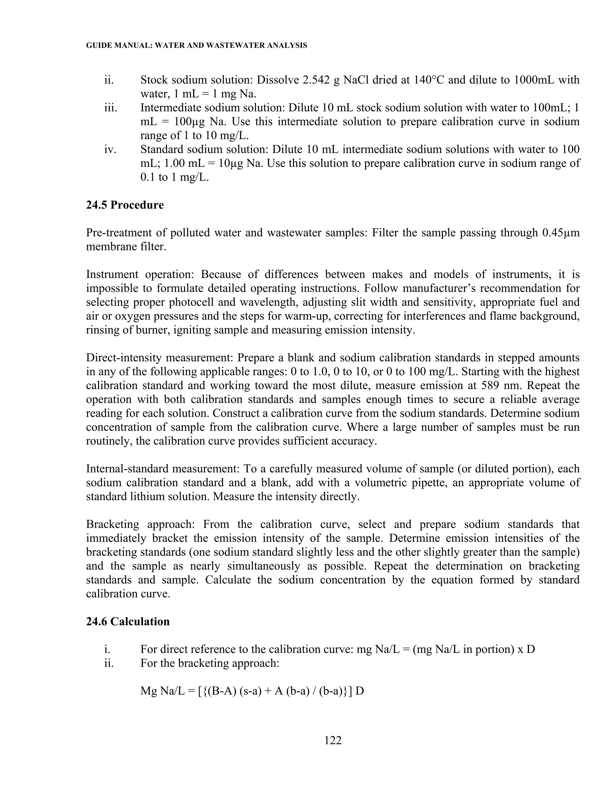 GUIDE MANUAL: WATER AND WASTEWATER ANALYSIS

   ii.     Stock sodium solution: Dissolve 2.542 g NaCl dried at 140°C and dilute to 1000mL with
           water, 1 mL = 1 mg Na.
   iii.    Intermediate sodium solution: Dilute 10 mL stock sodium solution with water to 100mL; 1
           mL = 100µg Na. Use this intermediate solution to prepare calibration curve in sodium
           range of 1 to 10 mg/L.
   iv.     Standard sodium solution: Dilute 10 mL intermediate sodium solutions with water to 100
           mL; 1.00 mL = 10µg Na. Use this solution to prepare calibration curve in sodium range of
           0.1 to 1 mg/L.

24.5 Procedure

Pre-treatment of polluted water and wastewater samples: Filter the sample passing through 0.45µm
membrane filter.

Instrument operation: Because of differences between makes and models of instruments, it is
impossible to formulate detailed operating instructions. Follow manufacturer’s recommendation for
selecting proper photocell and wavelength, adjusting slit width and sensitivity, appropriate fuel and
air or oxygen pressures and the steps for warm-up, correcting for interferences and flame background,
rinsing of burner, igniting sample and measuring emission intensity.

Direct-intensity measurement: Prepare a blank and sodium calibration standards in stepped amounts
in any of the following applicable ranges: 0 to 1.0, 0 to 10, or 0 to 100 mg/L. Starting with the highest
calibration standard and working toward the most dilute, measure emission at 589 nm. Repeat the
operation with both calibration standards and samples enough times to secure a reliable average
reading for each solution. Construct a calibration curve from the sodium standards. Determine sodium
concentration of sample from the calibration curve. Where a large number of samples must be run
routinely, the calibration curve provides sufficient accuracy.

Internal-standard measurement: To a carefully measured volume of sample (or diluted portion), each
sodium calibration standard and a blank, add with a volumetric pipette, an appropriate volume of
standard lithium solution. Measure the intensity directly.

Bracketing approach: From the calibration curve, select and prepare sodium standards that
immediately bracket the emission intensity of the sample. Determine emission intensities of the
bracketing standards (one sodium standard slightly less and the other slightly greater than the sample)
and the sample as nearly simultaneously as possible. Repeat the determination on bracketing
standards and sample. Calculate the sodium concentration by the equation formed by standard
calibration curve.

24.6 Calculation

   i.      For direct reference to the calibration curve: mg Na/L = (mg Na/L in portion) x D
   ii.     For the bracketing approach:

           Mg Na/L = [{(B-A) (s-a) + A (b-a) / (b-a)}] D



                                                  122
 