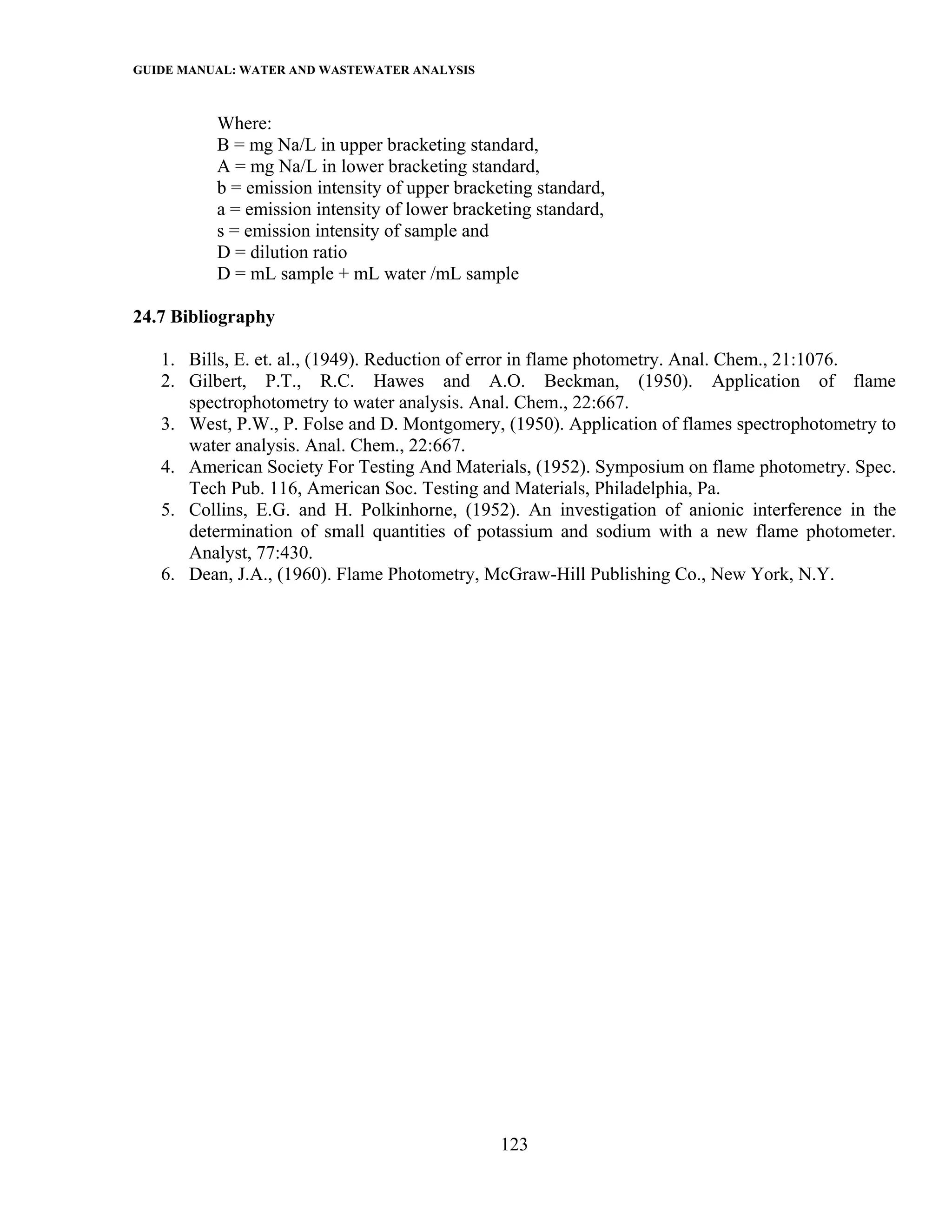 GUIDE MANUAL: WATER AND WASTEWATER ANALYSIS

          Where:
          B = mg Na/L in upper bracketing standard,
          A = mg Na/L in lower bracketing standard,
          b = emission intensity of upper bracketing standard,
          a = emission intensity of lower bracketing standard,
          s = emission intensity of sample and
          D = dilution ratio
          D = mL sample + mL water /mL sample

24.7 Bibliography

   1. Bills, E. et. al., (1949). Reduction of error in flame photometry. Anal. Chem., 21:1076.
   2. Gilbert, P.T., R.C. Hawes and A.O. Beckman, (1950). Application of flame
      spectrophotometry to water analysis. Anal. Chem., 22:667.
   3. West, P.W., P. Folse and D. Montgomery, (1950). Application of flames spectrophotometry to
      water analysis. Anal. Chem., 22:667.
   4. American Society For Testing And Materials, (1952). Symposium on flame photometry. Spec.
      Tech Pub. 116, American Soc. Testing and Materials, Philadelphia, Pa.
   5. Collins, E.G. and H. Polkinhorne, (1952). An investigation of anionic interference in the
      determination of small quantities of potassium and sodium with a new flame photometer.
      Analyst, 77:430.
   6. Dean, J.A., (1960). Flame Photometry, McGraw-Hill Publishing Co., New York, N.Y.




                                               123
 