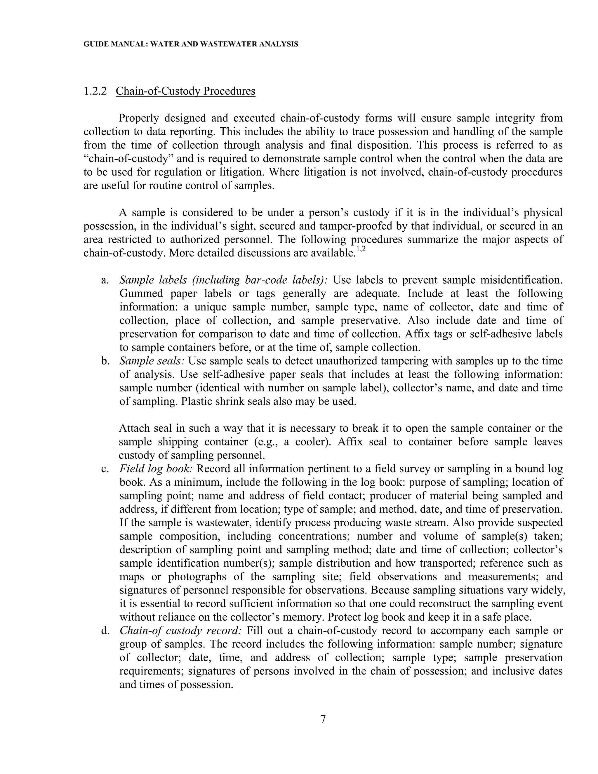 GUIDE MANUAL: WATER AND WASTEWATER ANALYSIS



1.2.2 Chain-of-Custody Procedures

        Properly designed and executed chain-of-custody forms will ensure sample integrity from
collection to data reporting. This includes the ability to trace possession and handling of the sample
from the time of collection through analysis and final disposition. This process is referred to as
“chain-of-custody” and is required to demonstrate sample control when the control when the data are
to be used for regulation or litigation. Where litigation is not involved, chain-of-custody procedures
are useful for routine control of samples.

       A sample is considered to be under a person’s custody if it is in the individual’s physical
possession, in the individual’s sight, secured and tamper-proofed by that individual, or secured in an
area restricted to authorized personnel. The following procedures summarize the major aspects of
chain-of-custody. More detailed discussions are available.1,2

   a. Sample labels (including bar-code labels): Use labels to prevent sample misidentification.
      Gummed paper labels or tags generally are adequate. Include at least the following
      information: a unique sample number, sample type, name of collector, date and time of
      collection, place of collection, and sample preservative. Also include date and time of
      preservation for comparison to date and time of collection. Affix tags or self-adhesive labels
      to sample containers before, or at the time of, sample collection.
   b. Sample seals: Use sample seals to detect unauthorized tampering with samples up to the time
      of analysis. Use self-adhesive paper seals that includes at least the following information:
      sample number (identical with number on sample label), collector’s name, and date and time
      of sampling. Plastic shrink seals also may be used.

      Attach seal in such a way that it is necessary to break it to open the sample container or the
      sample shipping container (e.g., a cooler). Affix seal to container before sample leaves
      custody of sampling personnel.
   c. Field log book: Record all information pertinent to a field survey or sampling in a bound log
      book. As a minimum, include the following in the log book: purpose of sampling; location of
      sampling point; name and address of field contact; producer of material being sampled and
      address, if different from location; type of sample; and method, date, and time of preservation.
      If the sample is wastewater, identify process producing waste stream. Also provide suspected
      sample composition, including concentrations; number and volume of sample(s) taken;
      description of sampling point and sampling method; date and time of collection; collector’s
      sample identification number(s); sample distribution and how transported; reference such as
      maps or photographs of the sampling site; field observations and measurements; and
      signatures of personnel responsible for observations. Because sampling situations vary widely,
      it is essential to record sufficient information so that one could reconstruct the sampling event
      without reliance on the collector’s memory. Protect log book and keep it in a safe place.
   d. Chain-of custody record: Fill out a chain-of-custody record to accompany each sample or
      group of samples. The record includes the following information: sample number; signature
      of collector; date, time, and address of collection; sample type; sample preservation
      requirements; signatures of persons involved in the chain of possession; and inclusive dates
      and times of possession.

                                                  7
 