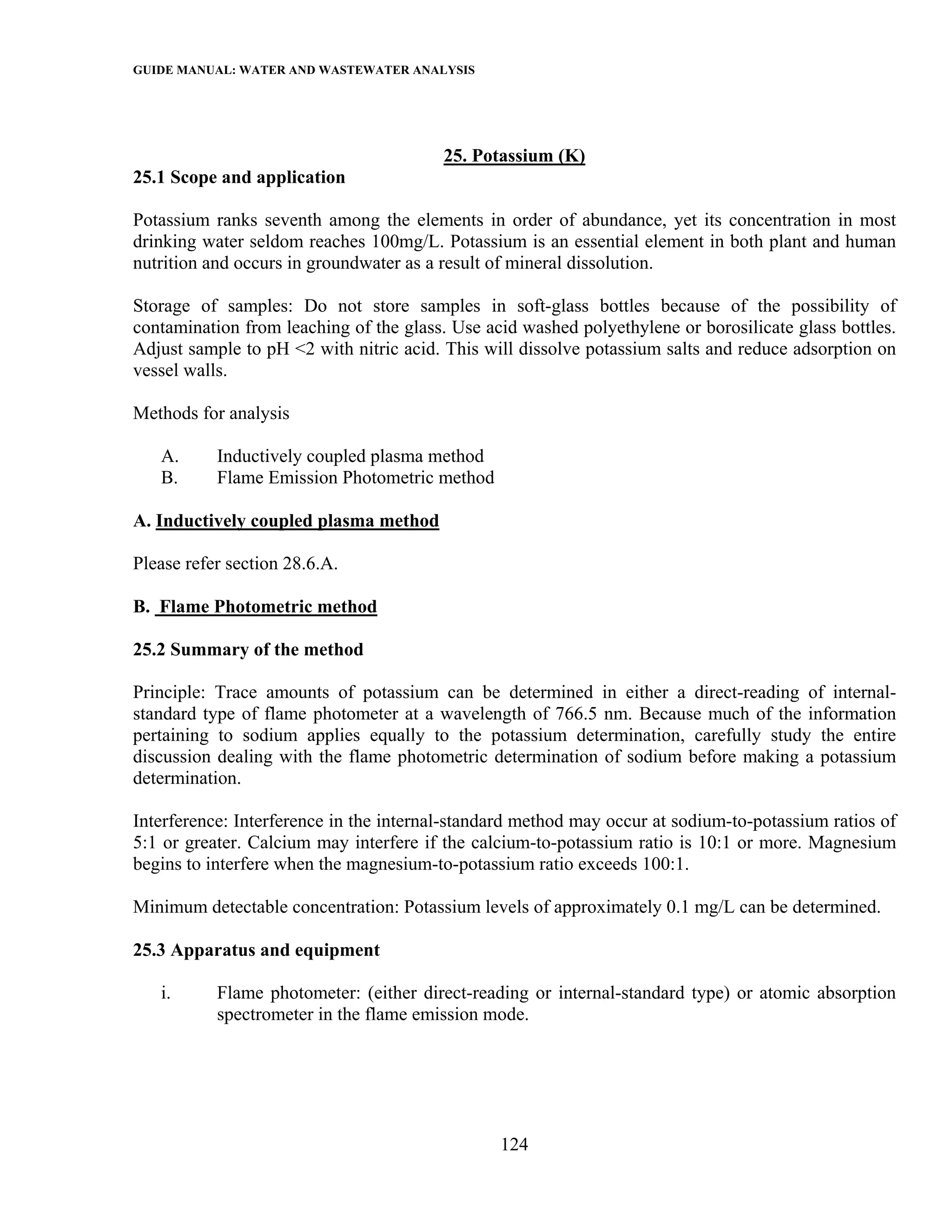 GUIDE MANUAL: WATER AND WASTEWATER ANALYSIS



                                         25. Potassium (K)
25.1 Scope and application

Potassium ranks seventh among the elements in order of abundance, yet its concentration in most
drinking water seldom reaches 100mg/L. Potassium is an essential element in both plant and human
nutrition and occurs in groundwater as a result of mineral dissolution.

Storage of samples: Do not store samples in soft-glass bottles because of the possibility of
contamination from leaching of the glass. Use acid washed polyethylene or borosilicate glass bottles.
Adjust sample to pH <2 with nitric acid. This will dissolve potassium salts and reduce adsorption on
vessel walls.

Methods for analysis

   A.      Inductively coupled plasma method
   B.      Flame Emission Photometric method

A. Inductively coupled plasma method

Please refer section 28.6.A.

B. Flame Photometric method

25.2 Summary of the method

Principle: Trace amounts of potassium can be determined in either a direct-reading of internal-
standard type of flame photometer at a wavelength of 766.5 nm. Because much of the information
pertaining to sodium applies equally to the potassium determination, carefully study the entire
discussion dealing with the flame photometric determination of sodium before making a potassium
determination.

Interference: Interference in the internal-standard method may occur at sodium-to-potassium ratios of
5:1 or greater. Calcium may interfere if the calcium-to-potassium ratio is 10:1 or more. Magnesium
begins to interfere when the magnesium-to-potassium ratio exceeds 100:1.

Minimum detectable concentration: Potassium levels of approximately 0.1 mg/L can be determined.

25.3 Apparatus and equipment

   i.      Flame photometer: (either direct-reading or internal-standard type) or atomic absorption
           spectrometer in the flame emission mode.




                                                124
 