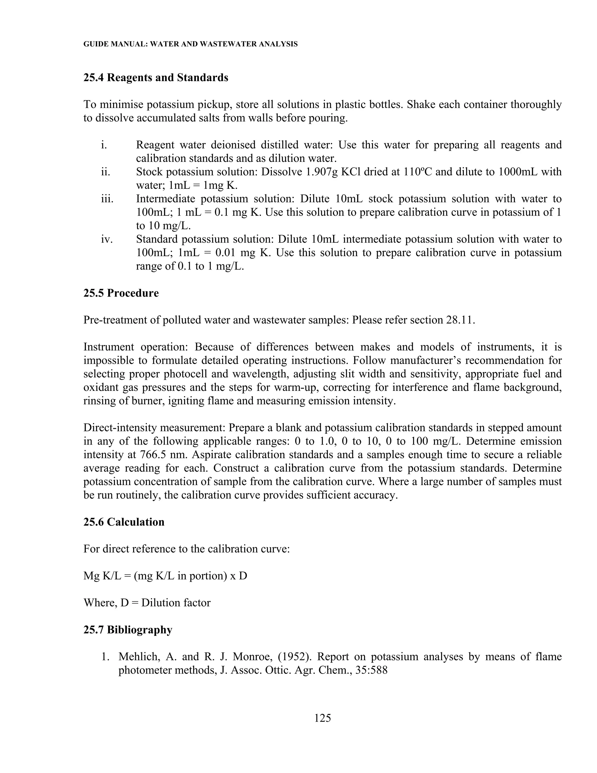 GUIDE MANUAL: WATER AND WASTEWATER ANALYSIS

25.4 Reagents and Standards

To minimise potassium pickup, store all solutions in plastic bottles. Shake each container thoroughly
to dissolve accumulated salts from walls before pouring.

   i.      Reagent water deionised distilled water: Use this water for preparing all reagents and
           calibration standards and as dilution water.
   ii.     Stock potassium solution: Dissolve 1.907g KCl dried at 110ºC and dilute to 1000mL with
           water; 1mL = 1mg K.
   iii.    Intermediate potassium solution: Dilute 10mL stock potassium solution with water to
           100mL; 1 mL = 0.1 mg K. Use this solution to prepare calibration curve in potassium of 1
           to 10 mg/L.
   iv.     Standard potassium solution: Dilute 10mL intermediate potassium solution with water to
           100mL; 1mL = 0.01 mg K. Use this solution to prepare calibration curve in potassium
           range of 0.1 to 1 mg/L.

25.5 Procedure

Pre-treatment of polluted water and wastewater samples: Please refer section 28.11.

Instrument operation: Because of differences between makes and models of instruments, it is
impossible to formulate detailed operating instructions. Follow manufacturer’s recommendation for
selecting proper photocell and wavelength, adjusting slit width and sensitivity, appropriate fuel and
oxidant gas pressures and the steps for warm-up, correcting for interference and flame background,
rinsing of burner, igniting flame and measuring emission intensity.

Direct-intensity measurement: Prepare a blank and potassium calibration standards in stepped amount
in any of the following applicable ranges: 0 to 1.0, 0 to 10, 0 to 100 mg/L. Determine emission
intensity at 766.5 nm. Aspirate calibration standards and a samples enough time to secure a reliable
average reading for each. Construct a calibration curve from the potassium standards. Determine
potassium concentration of sample from the calibration curve. Where a large number of samples must
be run routinely, the calibration curve provides sufficient accuracy.

25.6 Calculation

For direct reference to the calibration curve:

Mg K/L = (mg K/L in portion) x D

Where, D = Dilution factor

25.7 Bibliography

   1. Mehlich, A. and R. J. Monroe, (1952). Report on potassium analyses by means of flame
      photometer methods, J. Assoc. Ottic. Agr. Chem., 35:588



                                                 125
 