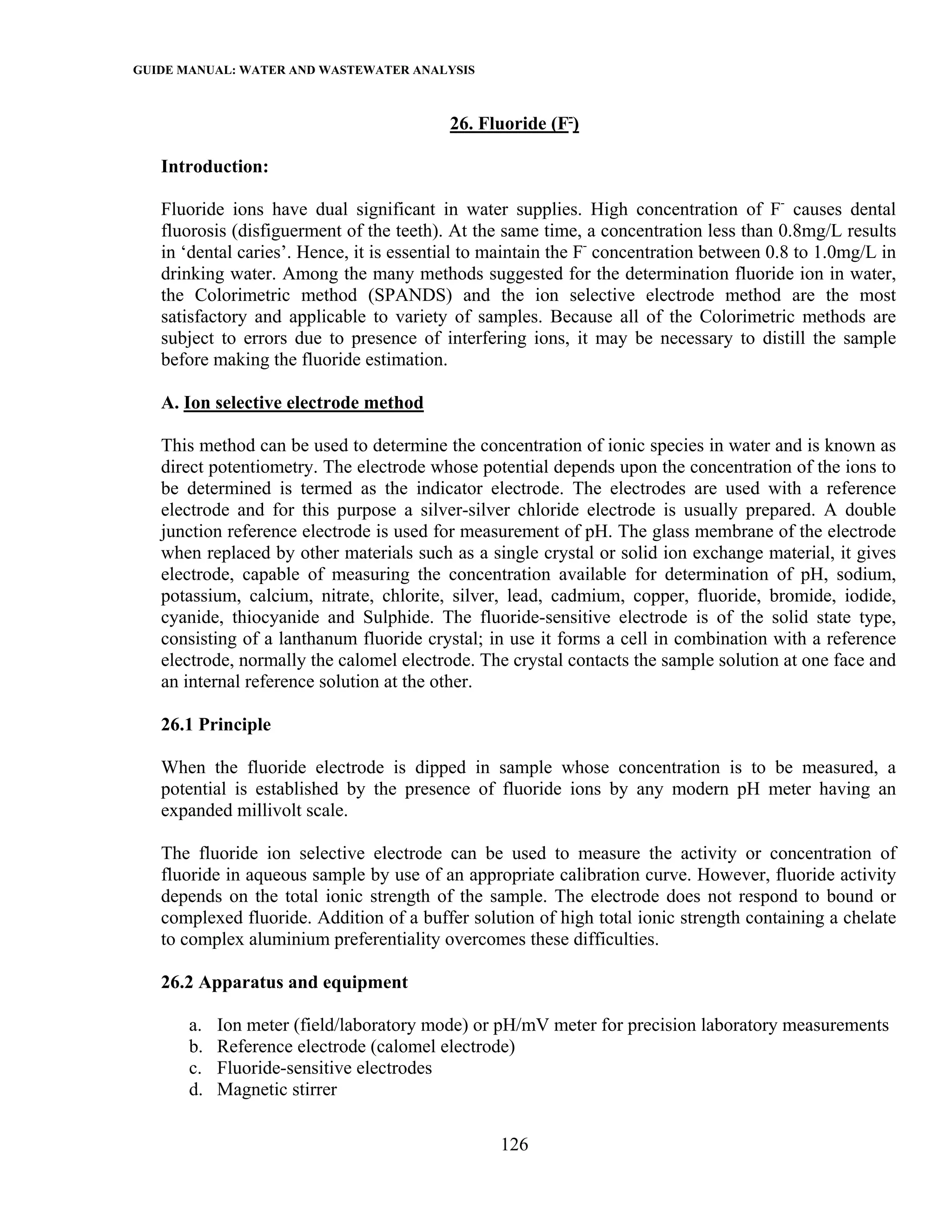 GUIDE MANUAL: WATER AND WASTEWATER ANALYSIS

                                          26. Fluoride (F-)

   Introduction:

   Fluoride ions have dual significant in water supplies. High concentration of F- causes dental
   fluorosis (disfiguerment of the teeth). At the same time, a concentration less than 0.8mg/L results
   in ‘dental caries’. Hence, it is essential to maintain the F- concentration between 0.8 to 1.0mg/L in
   drinking water. Among the many methods suggested for the determination fluoride ion in water,
   the Colorimetric method (SPANDS) and the ion selective electrode method are the most
   satisfactory and applicable to variety of samples. Because all of the Colorimetric methods are
   subject to errors due to presence of interfering ions, it may be necessary to distill the sample
   before making the fluoride estimation.

   A. Ion selective electrode method

   This method can be used to determine the concentration of ionic species in water and is known as
   direct potentiometry. The electrode whose potential depends upon the concentration of the ions to
   be determined is termed as the indicator electrode. The electrodes are used with a reference
   electrode and for this purpose a silver-silver chloride electrode is usually prepared. A double
   junction reference electrode is used for measurement of pH. The glass membrane of the electrode
   when replaced by other materials such as a single crystal or solid ion exchange material, it gives
   electrode, capable of measuring the concentration available for determination of pH, sodium,
   potassium, calcium, nitrate, chlorite, silver, lead, cadmium, copper, fluoride, bromide, iodide,
   cyanide, thiocyanide and Sulphide. The fluoride-sensitive electrode is of the solid state type,
   consisting of a lanthanum fluoride crystal; in use it forms a cell in combination with a reference
   electrode, normally the calomel electrode. The crystal contacts the sample solution at one face and
   an internal reference solution at the other.

   26.1 Principle

   When the fluoride electrode is dipped in sample whose concentration is to be measured, a
   potential is established by the presence of fluoride ions by any modern pH meter having an
   expanded millivolt scale.

   The fluoride ion selective electrode can be used to measure the activity or concentration of
   fluoride in aqueous sample by use of an appropriate calibration curve. However, fluoride activity
   depends on the total ionic strength of the sample. The electrode does not respond to bound or
   complexed fluoride. Addition of a buffer solution of high total ionic strength containing a chelate
   to complex aluminium preferentiality overcomes these difficulties.

   26.2 Apparatus and equipment

       a.   Ion meter (field/laboratory mode) or pH/mV meter for precision laboratory measurements
       b.   Reference electrode (calomel electrode)
       c.   Fluoride-sensitive electrodes
       d.   Magnetic stirrer

                                                 126
 