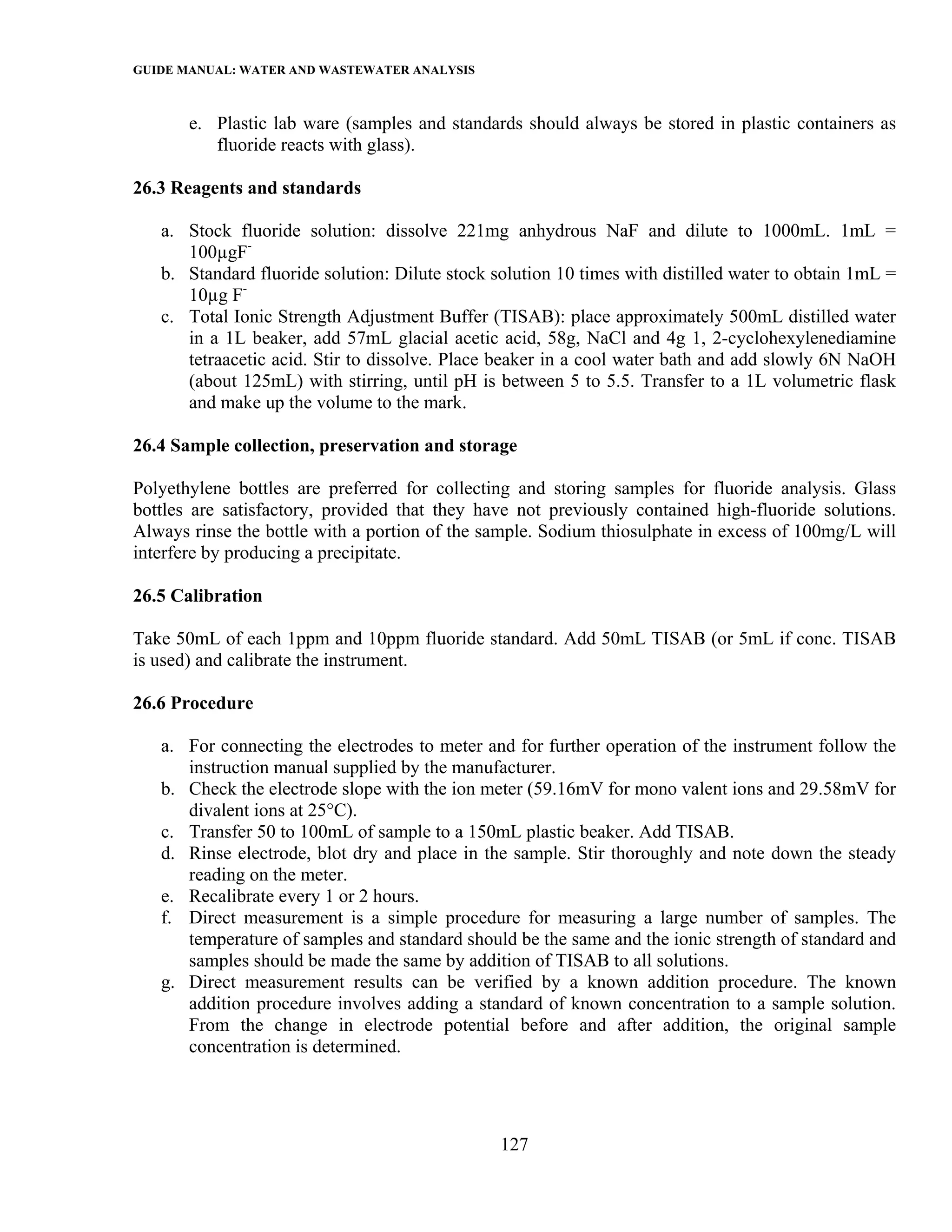 GUIDE MANUAL: WATER AND WASTEWATER ANALYSIS

       e. Plastic lab ware (samples and standards should always be stored in plastic containers as
          fluoride reacts with glass).

26.3 Reagents and standards

   a. Stock fluoride solution: dissolve 221mg anhydrous NaF and dilute to 1000mL. 1mL =
      100µgF-
   b. Standard fluoride solution: Dilute stock solution 10 times with distilled water to obtain 1mL =
      10µg F-
   c. Total Ionic Strength Adjustment Buffer (TISAB): place approximately 500mL distilled water
      in a 1L beaker, add 57mL glacial acetic acid, 58g, NaCl and 4g 1, 2-cyclohexylenediamine
      tetraacetic acid. Stir to dissolve. Place beaker in a cool water bath and add slowly 6N NaOH
      (about 125mL) with stirring, until pH is between 5 to 5.5. Transfer to a 1L volumetric flask
      and make up the volume to the mark.

26.4 Sample collection, preservation and storage

Polyethylene bottles are preferred for collecting and storing samples for fluoride analysis. Glass
bottles are satisfactory, provided that they have not previously contained high-fluoride solutions.
Always rinse the bottle with a portion of the sample. Sodium thiosulphate in excess of 100mg/L will
interfere by producing a precipitate.

26.5 Calibration

Take 50mL of each 1ppm and 10ppm fluoride standard. Add 50mL TISAB (or 5mL if conc. TISAB
is used) and calibrate the instrument.

26.6 Procedure

   a. For connecting the electrodes to meter and for further operation of the instrument follow the
      instruction manual supplied by the manufacturer.
   b. Check the electrode slope with the ion meter (59.16mV for mono valent ions and 29.58mV for
      divalent ions at 25°C).
   c. Transfer 50 to 100mL of sample to a 150mL plastic beaker. Add TISAB.
   d. Rinse electrode, blot dry and place in the sample. Stir thoroughly and note down the steady
      reading on the meter.
   e. Recalibrate every 1 or 2 hours.
   f. Direct measurement is a simple procedure for measuring a large number of samples. The
      temperature of samples and standard should be the same and the ionic strength of standard and
      samples should be made the same by addition of TISAB to all solutions.
   g. Direct measurement results can be verified by a known addition procedure. The known
      addition procedure involves adding a standard of known concentration to a sample solution.
      From the change in electrode potential before and after addition, the original sample
      concentration is determined.




                                                127
 