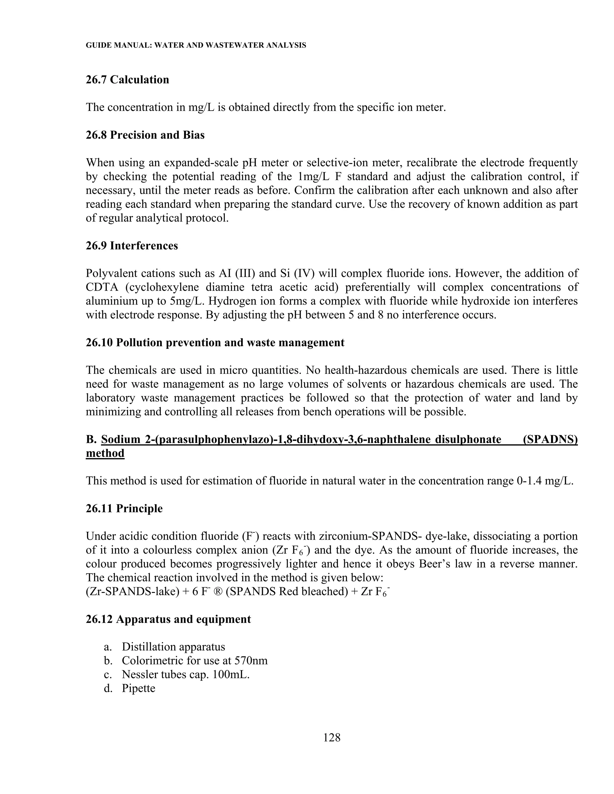 GUIDE MANUAL: WATER AND WASTEWATER ANALYSIS

26.7 Calculation

The concentration in mg/L is obtained directly from the specific ion meter.

26.8 Precision and Bias

When using an expanded-scale pH meter or selective-ion meter, recalibrate the electrode frequently
by checking the potential reading of the 1mg/L F standard and adjust the calibration control, if
necessary, until the meter reads as before. Confirm the calibration after each unknown and also after
reading each standard when preparing the standard curve. Use the recovery of known addition as part
of regular analytical protocol.

26.9 Interferences

Polyvalent cations such as AI (III) and Si (IV) will complex fluoride ions. However, the addition of
CDTA (cyclohexylene diamine tetra acetic acid) preferentially will complex concentrations of
aluminium up to 5mg/L. Hydrogen ion forms a complex with fluoride while hydroxide ion interferes
with electrode response. By adjusting the pH between 5 and 8 no interference occurs.

26.10 Pollution prevention and waste management

The chemicals are used in micro quantities. No health-hazardous chemicals are used. There is little
need for waste management as no large volumes of solvents or hazardous chemicals are used. The
laboratory waste management practices be followed so that the protection of water and land by
minimizing and controlling all releases from bench operations will be possible.

B. Sodium 2-(parasulphophenylazo)-1,8-dihydoxy-3,6-naphthalene disulphonate                (SPADNS)
method

This method is used for estimation of fluoride in natural water in the concentration range 0-1.4 mg/L.

26.11 Principle

Under acidic condition fluoride (F-) reacts with zirconium-SPANDS- dye-lake, dissociating a portion
of it into a colourless complex anion (Zr F 6 -) and the dye. As the amount of fluoride increases, the
colour produced becomes progressively lighter and hence it obeys Beer’s law in a reverse manner.
The chemical reaction involved in the method is given below:
(Zr-SPANDS-lake) + 6 F- ® (SPANDS Red bleached) + Zr F 6 -

26.12 Apparatus and equipment

   a.   Distillation apparatus
   b.   Colorimetric for use at 570nm
   c.   Nessler tubes cap. 100mL.
   d.   Pipette



                                                 128
 